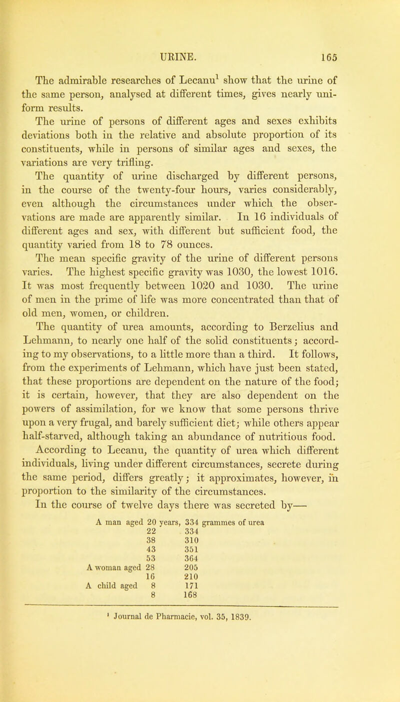 The admirable researches of Lecanu^ show that the urine of the same person, analysed at different times, gives nearly uni- fonn results. The urine of persons of different ages and sexes exhibits deviations both in the relative and absolute proportion of its constituents, while in persons of similar ages and sexes, the variations are very trifling. The quantity of urine discharged by different persons, in the course of the twenty-four hours, varies considerably, even although the circumstances under which the obser- vations are made are apparently similar. In 16 individuals of different ages and sex, with different but sufifieient food, the quantity varied from 18 to 78 ounces. The mean specific gravity of the urine of different persons varies. The highest specific gravity was 1030, the lowest 1016. It was most frequently between 1020 and 1030. The urine of men in the prime of life was more concentrated than that of old men, women, or children. The quantity of urea amounts, according to Berzelius and Lehmann, to nearly one half of the solid constituents; accord- ing to my observations, to a little more than a third. It follows, from the experiments of Lehmann, which have just been stated, that these proportions are dependent on the nature of the food; it is certain, however, that they are also dependent on the powers of assimilation, for we know that some persons thrive upon a very frugal, and barely sufficient diet; while others appear half-starved, although taking an abundance of nutritious food. According to Lecanu, the quantity of urea which different individuals, living under different circumstances, secrete during the same period, differs greatly; it approximates, however, in proportion to the similarity of the circumstances. In the course of twelve days there was secreted by— A man aged 20 years, 334 grammes of urea 22 334 38 310 43 351 53 364 A woman aged 28 205 16 210 A child aged 8 171 8 168 ‘ Journal de Pharmacie, vol. 35, 1839.