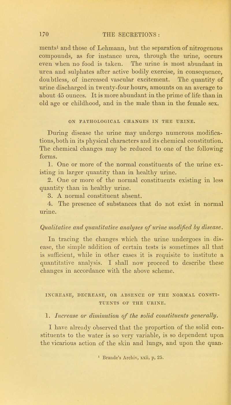 mentsi and those of Lehmann^ but the separation of nitrogenous compoundsj as for instance urea, through the urine, occurs even when no food is taken. The urine is most abundant in urea and sulphates after active bodily exercise, in consequence, doubtless, of increased vascular excitement. The quantity of mine discharged in twenty-four hours, amounts on an average to about 45 ounces. It is more abundant in the prime of Life than in old age or childhood, and in the male than in the female sex. ON PATHOLOGICAL CHANGES IN THE URINE. During disease the urine may undergo numerous modifica- tions, both in its physical characters and its chemical constitution. The chemical changes may be reduced to one of the following forms. 1. One or more of the normal constituents of the ui’ine ex- isting in larger quantity than in healthy urine. 2. One or more of the normal constituents existing in less quantity than in healthy m'ine. 3. A normal constituent absent. 4. The presence of substances that do not exist in normal urine. Qualitative and quantitative analyses of urine modified by disease. In tracing the changes which the urine undergoes in dis- ease, the simple addition of certain tests is sometimes all that is sufficient, while in other cases it is requisite to institute a quantitative analysis. I shall now proceed to describe these changes in accordance with the above scheme. INCREASE, BECREASE, OR ABSENCE OP THE NORMAL CONSTI- TUENTS OP THE URINE. 1. Increase or diminution of the solid constituents generally. I have already observed that the proportion of the solid con- stituents to the water is so A'^ery Amiable, is so dependent upon the vicarious action of the skin and lungs, and upon the quan- ' Braude’s Arcliiv, xxii, p, 25.