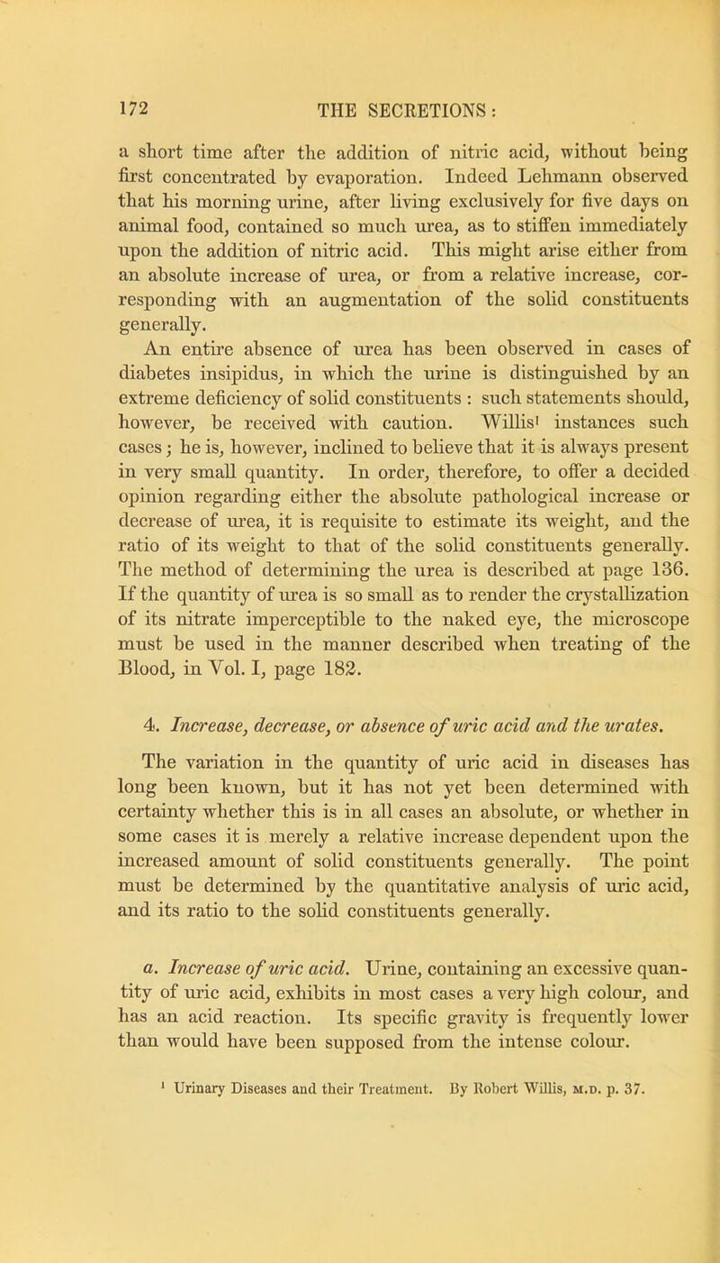 a short time after the addition of nitric acid, without being first concentrated by evaporation. Indeed Lehmann observed that his morning urine, after living exclusively for five days on animal food, contained so much urea, as to stiffen immediately upon the addition of nitric acid. This might arise either from an absolute increase of urea, or from a relative increase, cor- responding vrith an augmentation of the solid constituents generally. An entire absence of urea has been observed in cases of diabetes insipidus, in which the urine is distinguished by an extreme deficiency of solid constituents : such statements should, however, be received with caution. Willis' instances such cases; he is, however, inclined to believe that it is always present in very small quantity. In order, therefore, to offer a decided opinion regarding either the absolute pathological increase or decrease of urea, it is requisite to estimate its weight, and the ratio of its weight to that of the solid constituents generally. The method of determining the urea is described at page 136. If the quantity of urea is so small as to render the crystallization of its nitrate imperceptible to the naked eye, the microscope must be used in the manner described when treating of the Blood, in Vol. I, page 183. 4. Increase, decrease, or absence of uric acid and the urates. The variation in the quantity of uric acid in diseases has long been known, but it has not yet been determined with certainty whether this is in all cases an absolute, or whether in some cases it is merely a relative increase dependent upon the increased amount of solid constituents generally. The point must be determined by the quantitative analysis of uric acid, and its ratio to the solid constituents generally. a. Increase of uric acid. Urine, containing an excessive quan- tity of uric acid, exhibits in most cases a very high colour, and has an acid reaction. Its specific gravity is frequently lower than would have been supposed from the intense colour. ‘ Urinary Diseases and their Treatment. By Robert WiUis, m.d. p. 37.