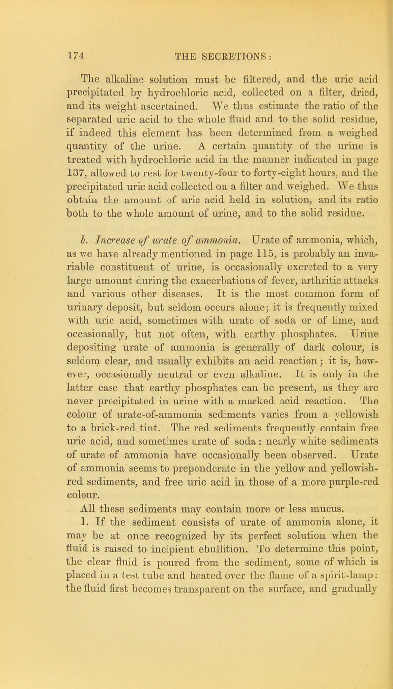 The alkaline solution must be filtered^ and the uric acid precipitated by hydrochloric acid, collected on a filter, dried, and its weight ascertained. We thus estimate the ratio of the separated uric acid to the whole fluid and to the solid residue, if indeed this element has been determined from a weighed quantity of the urine. A certain quantity of the urine is treated with hydrochloric acid in the manner indicated in page 137, allowed to rest for twenty-four to forty-eight hours, and the precipitated uric acid collected on a filter and weighed. We thus obtain the amount of uric acid held in solution, and its ratio both to the whole amount of urine, and to the solid residue. h. Increase of urate of ammonia. Urate of ammonia, which, as we have already mentioned in page 115, is probably an inva- riable constituent of urine, is occasionally excreted to a very large amount during the exacerbations of fever, arthritic attacks and various other diseases. It is the most common form of urinaiy deposit, but seldom occurs alone; it is frequently mixed with m’ic acid, sometimes with urate of soda or of hme, and oceasionally, but not often, with earthy phosphates. Urine depositing urate of ammonia is generally of dark colour, is seldom! clear, and usually exhibits an acid reaction; it is, how- ever, occasionally neutral or even alkaline. It is only in the latter case that earthy phosphates can be present, as they are never precipitated in urine with a marked acid reaction. The coloiir of urate-of-ammonia sediments varies from a yellowish to a brick-red tint. The red sediments frequently contain free uric acid, and sometimes urate of soda : nearly white sediments of urate of ammonia have occasionally been observed. Urate of ammonia seems to preponderate in the yellow and yellowish- red sediments, and free uric acid in those of a more pui’ple-red colour. All these sediments may contain more or less mucus. I. If the sediment consists of urate of ammonia alone, it may be at once recognized by its perfect solution when the fluid is raised to incipient ebullition. To determine this point, the clear fluid is poured from the sediment, some of which is placed in a test tube and heated over the flame of a spirit-lamp: the fluid first becomes transparent on the surface, and gradually