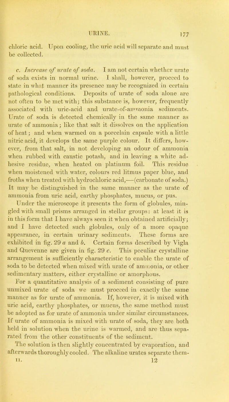 chloric acid. Upon cooling;, the nric acid will separate and must be collected. c. Increase of urate of soda. I am not certain whether nrate of soda exists in normal urine. I shall, however, proceed to state in what manner its presence may be recognized in certain pathological conditions. Deposits of urate of soda alone are not often to be met with; this substance is, however, frequently associated with uric-acid and urate-of-ammonia sediments. Urate of soda is deteeted chemically in the same manner as urate of ammonia; like that salt it dissolves on the application of heat; and when warmed on a porcelain capsule with a little nitric acid, it develops the same purple colour. It differs, how- ever, from that salt, in not developing an odour of ammonia when rubbed with caustic potash, and in leaving a white ad- hesive residue, when heated on platinum foil. This residue when moistened with water, eolours red litmus paper blue, and froths when treated with hydi’ochloric acid,—(carbonate of soda.) It may be distinguished in the same manner as the urate of ammonia from uric acid, earthy phosphates, mneus, or pus. Under the microscope it presents the form of globules, min- gled with small prisms arranged in stellar groups: at least it is in this form that I have always seen it when obtained artificially; and I have detected sueh globules, only of a more opaque appearance, in certain urinary sediments. These forms ai’e exhibited in fig. 29 a and b. Certain forms described by Vigla and Quevenne ai*e given in fig. 29 c. This peeuliar crystalline arrangement is suffieiently eharacteristic to enable the urate of soda to be deteeted when mixed with urate of ammonia, or other sedimentaiy matters, either erystalline or amorphous. For a quantitative analysis of a sediment consisting of pui’e unmixed urate of soda we must proceed in exactly the same manner as for urate of ammonia. If, however, it is mixed with uric acid, earthy phosphates, or mucus, the same method must be adopted as for urate of ammonia under similar circumstances. If urate of ammonia is mixed with urate of soda, they are both held in solution when the urine is warmed, and are thus sepa- rated from the other constituents of the sediment. The solution is then slightly concentrated by evaporation, and afterwards thoroughly cooled. The alkaline urates separate them- n. 12