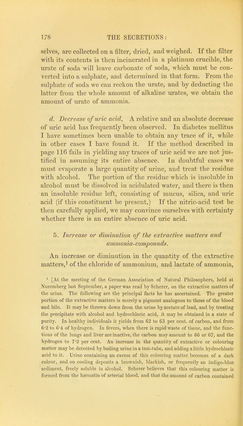 selves, are collected on a filter, dried, and weighed. If the filter with its contents is then incinerated in a platinum crucible, the ru’ate of soda will leave carbonate of soda, which must he con- verted into a sulphate, and determined in that form. From the sulphate of soda we can reckon the urate, and by deducting the latter from the whole amount of alkaline m’ates, we obtain the amount of urate of ammonia. d. Decrease of uric acid. A relative and an absolute decrease of uric acid has frequently been observed. In diabetes mellitus I have sometimes been unable to obtain any trace of it, while in other cases I have found it. If the method described in page 116 fails in jdelding any traces of ui’ic acid we are not jus- tified in assuming its entire absence. In doubtful cases we must evaporate a large quantity of tu’ine, and treat the residue with alcohol. The portion of the residue which is insoluble in alcohol must be dissolved in acidulated water, and there is then an insoluble residue left, consisting of mucus, silica, and uric acid (if this constituent be present.) If the nitric-acid test be then carefuUy applied, we may convince ourselves with certainty whether there is an entire absence of uric acid. 5. Increase or diminution of the extractive matters and ammonia-compounds. An increase or diminution in the quantity of the extractive matters, ^ of the chloride of ammonium, and lactate of ammonia, ‘ [At the meeting of the German Association of Natural Philosophers, held at Nuremberg last September, a paper was read by Scherer, on the extractive matters of the urine. The following are the principal facts he has ascertained. The greater portion of the extractive matters is merely a pigment analogous to those of the blood and bile. It may he thrown down from the urine by acetate of lead, and by treating the precipitate with alcohol and hydrochloric acid, it may be obtained in a state of purity. In healthy individuals it yields from 62 to 63 per cent, of carbon, and from 6’2 to 6'4 of hydrogen. In fevers, when there is rapid waste of tissue, and the func- tions of the lungs and liver are inactive, the carbon may amount to 66 or 67, and the hydrogen to 7'2 per cent. An increase in the quantity of extractive or colouring matter may he detected by boiling urine in a test-tube, and adding a little hydrochloric acid to it. Urine containing an excess of this colouring matter becomes of a dark colom’, and on cooling deposits a hrownisli, blackish, or frequently an indigo-blue sediment, freely soluble in alcohol. Scherer believes that this colouring matter is formed from the haematin of arterial blood, and that the amount of carbon contained