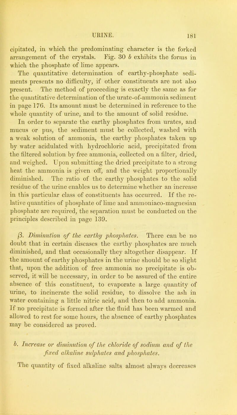 cipitated, iu which the predominating character is the forked arrangement of the crystals. Fig. 30 h exhibits the forms in which the phosphate of lime appears. The quantitative determination of earthy-phosphate sedi- ments presents no difficulty, if other constituents are not also present. The method of proceeding is exactly the same as for the quantitative determination of the urate-of-ammouia sediment in page 176. Its amount must be determined in reference to the whole quantity of urine, and to the amount of solid residue. In order to separate the earthy phosphates from urates, and mucus or pus, the sediment must be collected, washed with a weak solution of ammonia, the earthy phosphates taken up by water acidulated with hydrochlorie acid, precipitated from the filtered solution by free ammonia, collected on a filter, dried, and weighed. Upon submitting the dried precipitate to a strong heat the ammonia is given oft, and the weight proportionally diminished. The ratio of the earthy phosphates to the solid residue of the mine enables ns to determine whether an increase in this particular class of constituents has occurred. If the re- lative quantities of phosphate of lime and ammoniaco-magnesian phosphate are required, the separation must be conducted on the principles described in page 139. (3. Diminution of the earthy phosphates. Thei’e can be no doubt that in certain diseases the earthy phosphates are much diminished, and that occasionally they altogether disappear. If the amount of earthy phosphates in the urine should be so slight that, upon the addition of free ammonia no precipitate is ob- served, it will be necessary, in order to be assui’ed of the entire absence of this constituent, to evaporate a large quantity of urine, to incinerate the solid residue, to dissolve the ash in water containing a little nitric acid, and then to add ammonia. If no precipitate is formed after the fiuid has been warmed and allowed to rest for some hours, the absence of earthy phosphates may be considered as proved. b. Increase or diminution of the chloride of sodium and of the fixed alkaline sulphates and jihosphates. The quantity of fixed alkaline salts almost always decreases