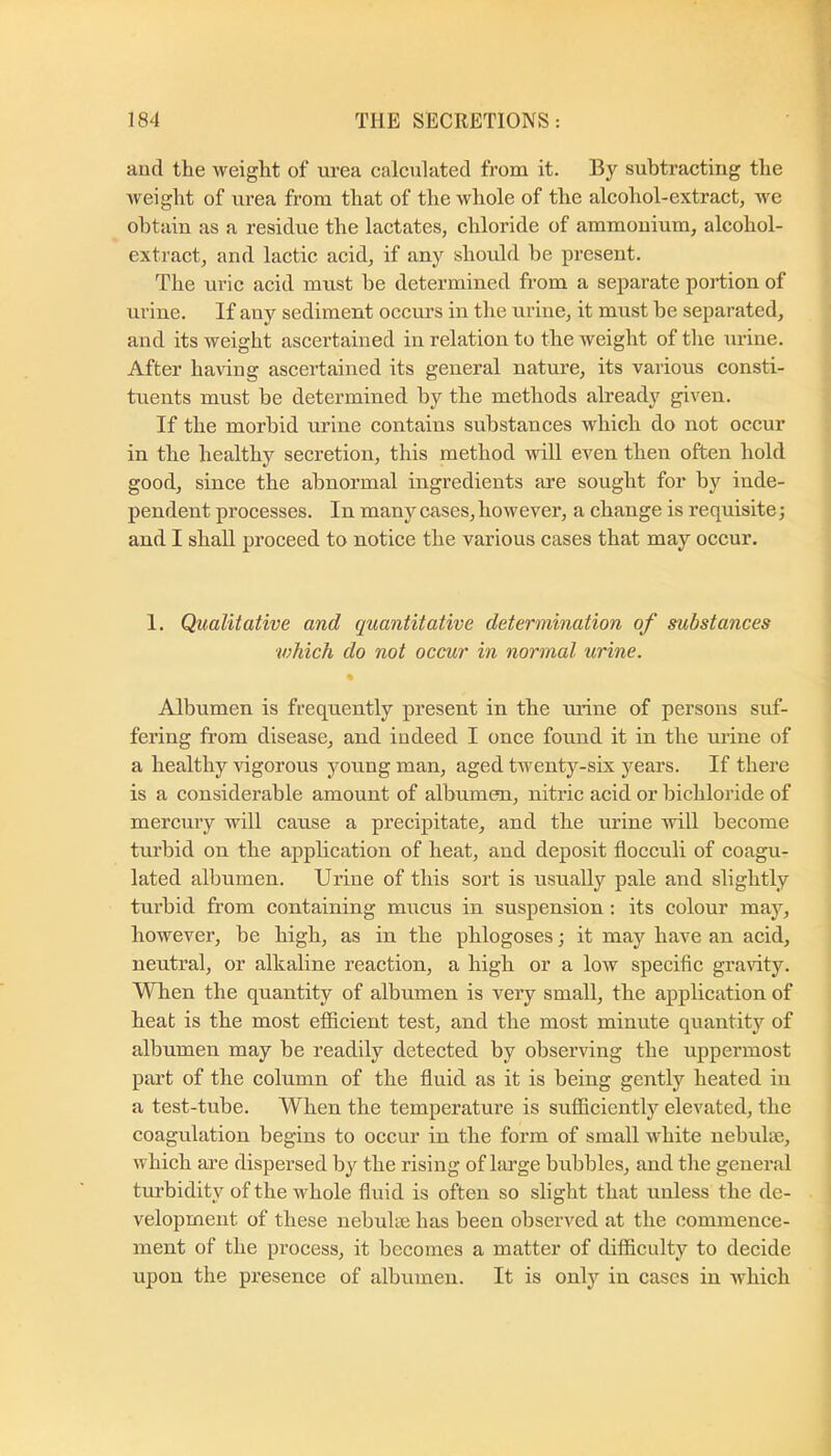 aiicl tlie weight of urea calculated from it. By subtracting the weight of urea from that of the whole of the alcohol-extract, we obtain as a residue the lactates, chloride of ammonium, alcohol- extract, and lactic acid, if any should he present. The uric acid must he determined from a separate portion of urine. If any sediment occurs in the urine, it must be separated, and its weight ascertained in relation to the weight of the urine. After having ascertained its general nature, its various consti- tuents must be determined by the methods already given. If the morbid urine contains substances which do not occur in the healthy secretion, this method will even then often hold good, since the abnormal ingredients are sought for by inde- pendent processes. In many cases, however, a change is requisite; and I shall proceed to notice the various cases that may occur. 1. Qualitative and quantitative determination of substances which do not occur in normal urine. Albumen is frequently present in the urine of persons suf- fering from disease, and indeed I once found it in the urine of a healthy vigorous young man, aged twenty-six years. If there is a considerable amount of albumen, nitric acid or bichloride of mercury will cause a precipitate, and the urine will become turbid on the apphcation of heat, and deposit flocculi of coagu- lated albumen. Urine of this sort is usually pale and slightly turbid from containing mucus in suspension: its colour may, however, he high, as in the phlogoses; it may have an acid, neutral, or alkaline reaction, a high or a low specific grartty. When the quantity of albumen is very small, the application of heat is the most efficient test, and the most minute quantity of albumen may he readily detected by observing the uppermost piu’t of the column of the fluid as it is being gently heated in a test-tube. When the temperature is sufficiently elevated, the coagulation begins to occur in the form of small white nehulse, which are dispersed by the rising of large brxhbles, and the general tm’bidity of the whole fluid is often so slight that unless the de- velopment of these nebulae has been observed at the commence- ment of the process, it becomes a matter of difficulty to decide upon the presence of albumen. It is only in cases in which