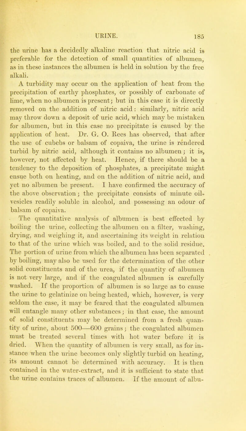 the urine has a decidedly alkaline reaction that nitric acid is preferable for the detection of small quantities of albumen, as in these instances the albumen is held in solution by the free alkali. A turbidity may occur on the application of heat from the precipitation of earthy phosphates, or possibly of carbonate of lime, when no albumen is present; but in this case it is directly removed on the addition of nitric acid; similarly, nitric acid may throw down a deposit of uric acid, which may be mistaken for albumen, brit in this case no precipitate is caused by the application of heat. Dr. G. O. Rees has observed, that after the use of cubebs or balsam of copaiva, the urine is rendered turbid by nitric acid, although it contains no albmnen; it is, however, not affected by heat. Hence, if there should be a tendency to the deposition of phosphates, a precipitate might ensue both on heating, and on the addition of nitric acid, and yet no albumen be present. I have confirmed the accuracy of the above observation; the precipitate consists of minute oil- vesicles readily soluble in alcohol, and possessing an odour of balsam of copaiva. The quantitative analysis of albumen is best effected by boiling the urine, collecting the albumen on a filter, washing, drying, and weighing it, and ascertaining its weight in relation to that of the urine which was boiled, and to the solid residue. The portion of urine from which the albumen has been separated by boiling, may also be used for the determination of the other solid constituents and of the urea, if the quantity of albumen is not very large, and if the coagulated albumen is carefully washed. If the proportion of albumen is so large as to cause the urine to gelatinize on being heated, which, however, is very seldom the case, it may be feared that the coagulated albumen will entangle many other substances; in that case, the amount of solid constituents may be determined from a fresh quan- tity of urine, about 500—600 grains; the coagulated albumen must be treated several times with hot water before it is dried. When the quantity of albumen is very small, as for in- stance when the urine becomes only slightly turbid on heating, its amount cannot be determined with accuracy. It is then contained in the water-extract, and it is sufficient to state that the urine contains traces of albumen. If the amount of albu-