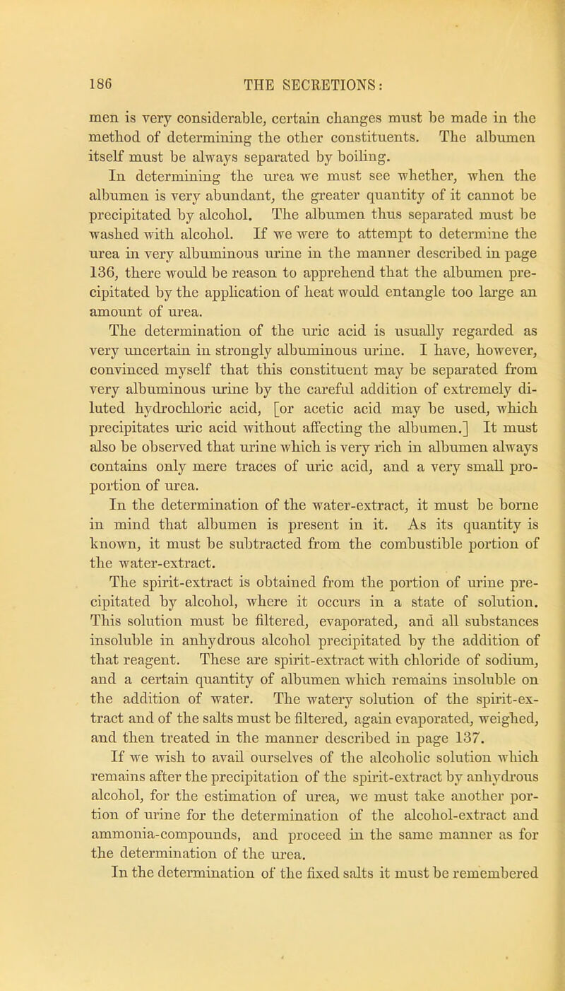 men is very eonsiderable, certain changes must be made in the method of determining the other constituents. The albumen itself must be always separated by boiling. In determining the urea we must see whether, when the albumen is very abundant, the greater quantity of it cannot be precipitated by alcohol. The albumen thus separated must be washed with alcohol. If we were to attempt to determine the urea in very albuminous urine in the manner described in page 136, there would be reason to apprehend that the albumen pre- cipitated by the application of heat would entangle too large an amount of urea. The determination of the uric acid is usually regarded as very uncertain in strongly albuminous urine. I have, however, convinced myself that this constituent may be separated from very albuminous urine by the careful addition of extremely di- luted hydrochloric acid, [or acetic acid may be used, which precipitates uric acid without affecting the albumen.] It must also be observed that urine which is very rich in albumen always contains only mere traces of uric acid, and a very small pro- portion of urea. In the determination of the water-extract, it must be borne in mind that albumen is present in it. As its quantity is known, it must be subtracted from the combustible portion of the water-extract. The spirit-extract is obtained from the portion of mine pre- cipitated by alcohol, where it occurs in a state of solution. This solution must be filtered, evaporated, and all substances insoluble in anhydrous alcohol precipitated by the addition of that reagent. These are spirit-extract with chloride of sodium, and a certain quantity of albumen which remains insoluble on the addition of water. The watery solution of the spirit-ex- tract and of the salts must be filtered, again evaporated, weighed, and then treated in the manner described in page 137. If we wish to avail ourselves of the alcoholic solution which remains after the precipitation of the spirit-extract by anhydi'ous alcohol, for the estimation of urea, we must take another por- tion of urine for the determination of the alcohol-extract and ammonia-compounds, and proceed in the same manner as for the determination of the urea. In the determination of the fixed salts it must be remembered