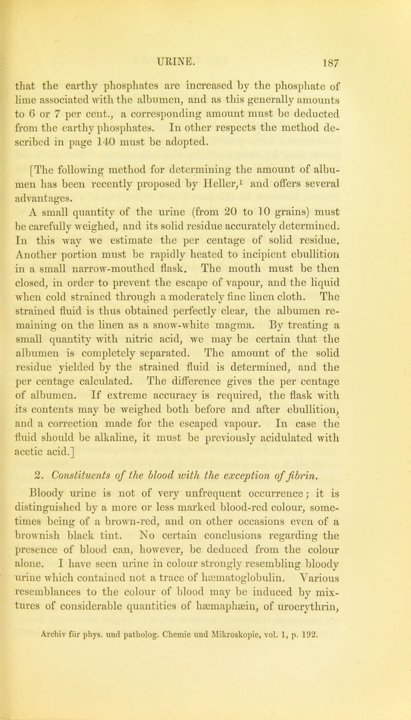 tliat the earthy phosphates are increased by the phosphate of lime associated with the albnmen, and as this generally amounts to 6 or 7 per cent., a corresponding amount must be deducted from the earthy phosphates. In other respects the method de- scribed in page 140 must be adopted. [The following method for determining the amount of albu- men has been recently proposed by Heller,i and offers several advantages. A small quantity of the urine (from 20 to 10 grains) must be carefully Aveighed, and its solid residue acciu’ately determined. In this way we estimate the per centage of solid residue. Another portion must be rapidly heated to incipient ebullition in a small narrow-mouthed flask. The mouth must be then closed, in order to prevent the escape of vapour, and the liquid when cold strained through a moderately fine linen cloth. The strained fluid is thus obtained perfectly clear, the albumen re- maining on the linen as a snow-white magma. By treating a small quantity Avith nitric acid, we may be certain that the albumen is completely separated. The amount of the solid residue yielded by the strained fluid is determined, and the per centage calculated. The difference gives the per centage of albumen. If extreme accuracy is required, the flask with its contents may be weighed both before and after ebullition, and a correction made for the escaped vapour. In case the fluid shotdd be alkaline, it must be previously acidulated with acetic acid.] 2. Constituents of the blood ivith the exception of fibrin. Bloody urine is not of very unfrequent occurrence; it is distinguished by a more or less marked blood-red colour, some- times being of a brown-red, and on other occasions even of a broAvnish black tint. No certain conclusions regarding the presence of blood can, however, be deduced from the colour alone. I have seen urine in colour strongly resembling bloody urine Avhich contained not a trace of luematoglobulin. Various resemblances to the colour of blood may be induced by mix- tures of considerable quantities of haimaphsein, of uroerythrin. Archiv fiir phys. und patliolog. Chemie und Mikroskopie, vol. 1, p. 192.