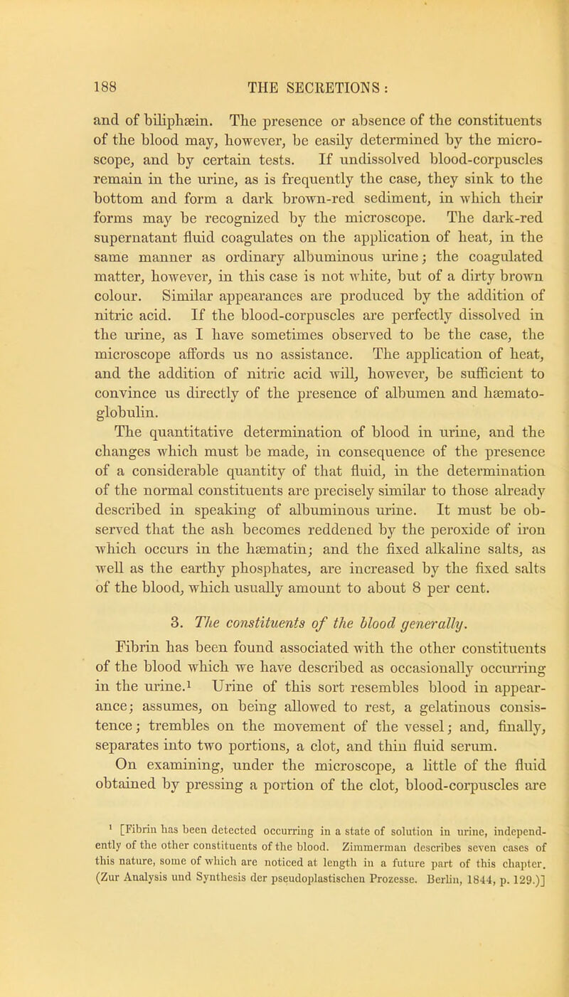 and of biliphsein. Tbe presence or absence of the constituents of the blood may, however, be easily determined by the micro- scope, and by certain tests. If undissolved blood-corpuscles remain in the urine, as is frequently the case, they sink to the bottom and form a dark brown-red sediment, in which their forms may be recognized by the microscope. The dark-red supernatant fluid coagulates on the application of heat, in the same manner as ordinary albuminous urine; the coagulated matter, however, in this case is not white, but of a dirty brown colour. Similar appeartinces are produced by the addition of nitric acid. If the blood-corpuscles are perfectly dissolved in the urine, as I have sometimes observed to be the case, the microscope affords us no assistance. The application of heat, and the addition of nitric acid will, however, be sufficient to convince us directly of the presence of albumen and hsemato- globulin. The quantitative determination of blood in urine, and the changes which must be made, in consequence of the presence of a considerable quantity of that fluid, in the determination of the normal constituents are precisely similar to those abeady described in speaking of albuminous urine. It must be ob- served that the ash becomes reddened by the peroxide of iron which occurs in the hcematin; and the fixed alkaline salts, as well as the earthy phosphates, are increased by the fixed salts of the blood, which usually amount to about 8 per cent. 3. The constituents of the blood generally. Fibrin has been found associated with the other constituents of the blood which we have described as occasionally occm’ring in the urine.i Urine of this sort resembles blood in appear- ance; assumes, on being allowed to rest, a gelatinous consis- tence ; trembles on the movement of the vessel; and, finally, separates into two portions, a clot, and thin fluid serum. On examining, under the microscope, a little of the fluid obtained by pressing a portion of the clot, blood-corpuscles are ' [Fibrin has been detected occurring in a state of solution in urine, independ- ently of the other constituents of the blood. Zimmerman describes seven cases of this nature, some of which are noticed at length in a future part of this chapter. (Zur Analysis und Synthesis der pseudoplastischen Prozesse. Berlin, 1844, p. 129.)]