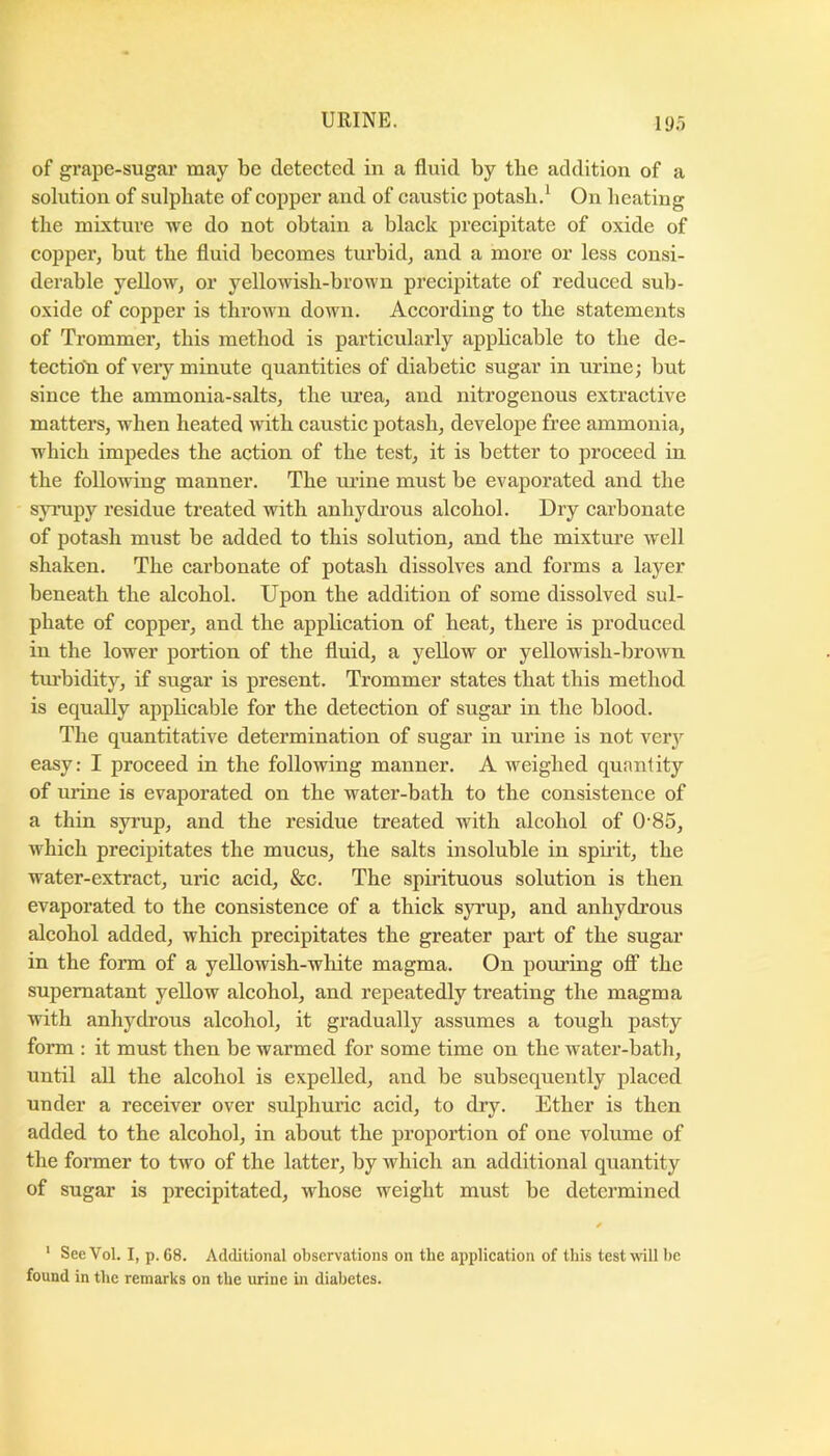 of grape-sugar may be detected in a fluid by tbe addition of a solution of sulpliate of copper and of caustic potash.^ On heating the mixture we do not obtain a black precipitate of oxide of copper, but the fluid becomes turbid, and a more or less consi- derable yellow, or yellowish-brown precipitate of reduced sub- oxide of copper is thrown down. According to the statements of Trommer, this method is particularly applicable to the de- tection of veiy minute quantities of diabetic sugar in urine; but since the ammonia-salts, the urea, and nitrogenous extractive matters, when heated with caustic potash, develope free ammonia, which impedes the action of the test, it is better to proceed in the following manner. The mine must be evaporated and the synipy residue treated with anhydrous alcohol. Dry carbonate of potash must be added to this solution, and the mixture well shaken. The carbonate of potash dissolves and forms a layer beneath the alcohol. Upon the addition of some dissolved sul- phate of copper, and the application of heat, there is produced in the lower portion of the fluid, a yellow or yellowish-brown tm-bidity, if sugar is present. Trommer states that this method is equally applicable for the detection of sugar in the blood. The quantitative determination of sugar in urine is not very easy: I proceed in the following manner. A weighed quantity of mine is evaporated on the water-bath to the consistence of a thin syi’up, and the residue treated with alcohol of 0'85, which precipitates the mucus, the salts insoluble in spirit, the water-extract, uric acid, &c. The spirituous solution is then evaporated to the consistence of a thick syrup, and anhydrous alcohol added, which precipitates the greater part of the sugar in the form of a yellowish-wliite magma. On poming ofi“ the supernatant yellow alcohol, and repeatedly treating the magma with anhych’ous alcohol, it gradually assumes a tough pasty form : it must then be warmed for some time on the water-bath, until all the alcohol is expelled, and be subsequently placed under a receiver over sulphmic acid, to dry. Ether is then added to the alcohol, in about the proportion of one volume of the former to two of the latter, by which an additional quantity of sugar is precipitated, whose weight must be determined ‘ See Vol. I, p. 68. Additional observations on the application of this test will be found in the remarks on the urine in diabetes.