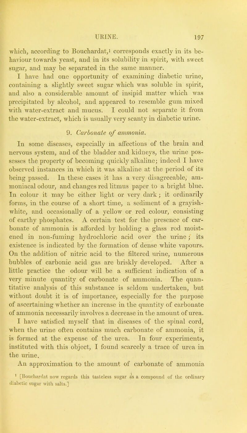 wliicli, according to Boucliardat^i corresponds exactly in its be- haviour towards yeast, and in its solubility in spirit, with sweet sugar, and may be separated in the same manner. I have had one opportunity of examining diabetic urine, containing a slightly sweet sugar which was soluble in spirit, and also a considerable amount of insipid matter which was precipitated by alcohol, and appeared to resemble gum mixed with water-extract and mucus. I could not separate it from the water-extract, which is usually very scanty in diabetic urine. 9. Carbonate of ammonia. In some diseases, especially in affections of the brain and nervous system, and of the bladder and kidneys, the urine pos- sesses the property of becoming quickly alkaline; indeed I have observed instances in which it Avas alkaline at the period of its being passed. In these cases it has a very disagreeable, am- moniacal odour, and changes red litmus paper to a bright blue. In colour it may be either light or very dark; it ordinarily forms, in the coui’se of a short time, a sediment of a grayish- white, and occasionally of a yellow or red colour, consisting of earthy i^hosphates. A certain test for the presence of car- bonate of ammonia is afforded by holding a glass rod moist- ened in non-fuming hydrochloric acid over the urine; its existence is indicated by the formation of dense white vapom’s. On the addition of nitric acid to the filtered mine, numerous bubbles of carbonic acid gas are briskly developed. After a little practice the odom: will be a sufficient indication of a very minute quantity of carbonate of ammonia. The quan- titative analysis of this substance is seldom undertaken, but without doubt it is of importance, especially for the purpose of ascertaining whether an increase in the quantity of carbonate of ammonia necessarily involves a decrease in the amount of urea. I have satisfied myself that in diseases of the spinal cord, when the urine often contains much carbonate of ammonia, it is formed at the expense of the urea. In four experiments, instituted with this object, I found scarcely a trace of urea in the urine. An approximation to the amount of carbonate of ammonia * [Bouchardat uow regards this tasteless sugar as a compound of the ordinary diabetic sugar with salts.]