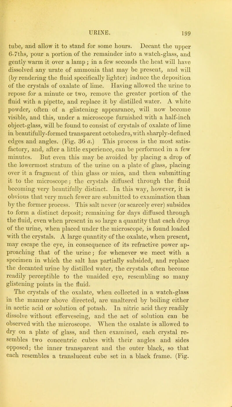 tube, and allow it to stand for some liours. Decant the upper 6-7ths, pour a portion of the remainder into a wateh-glass, and gently warm it over a lamp ; in a few seconds the heat will have dissolved any urate of ammonia that may be present, and will (by rendering the fluid speciflcally lighter) induce the deposition of the crystals of oxalate of lime. Having allowed the urine to repose for a minute or two, remove the greater portion of the fluid with a pipette, and replace it by distilled water. A white powdei’, often of a glistening appearance, will now become visible, and this, under a microscope furnished with a half-inch object-glass, will be found to consist of crystals of oxalate of lime in beautifully-formed transparent octohedra,with sharply-defined edges and angles. (Fig. 36 a.) This process is the most satis- factory, and, after a little expenence, can be performed in a few minutes. But even this may be avoided by placing a drop of the lowermost stratum of the urine on a plate of glass, placing over it a fragment of thin glass or mica, and then submitting it to the microscope; the crystals difliised tlu’ough the fluid becoming very beautifully distinct. In this way, however, it is obvious that very much fewer are submitted to examination than by the former process. This salt never (or scarcely ever) subsides to form a distinct deposit; remaining for days diffused through the fluid, even when present in so large a quantity that each drop of the urine, when placed under the microscope, is found loaded with the crystals. A large quantity of the oxalate, when present, may escape the eye, in consequence of its refractive power ap- proaching that of the urine; for whenever we meet with a specimen in which the salt has partially subsided, and replace the decanted mane by distilled water, the crystals often become readily perceptible to the unaided eye, resembling so many glistening points in the fluid. The crystals of the oxalate, when collected in a watch-glass in the manner above directed, are unaltered by boiling either in acetie acid or solution of potash. In nitric acid they readily dissolve without effervescing, and the act of solution can be observed with the microscope. When the oxalate is allowed to dry on a plate of glass, and then examined, each crystal re- sembles two concentric cubes with their angles and sides opposed; the inner transparent and the outer black, so that each resembles a translucent cube set in a black frame. (Fig.