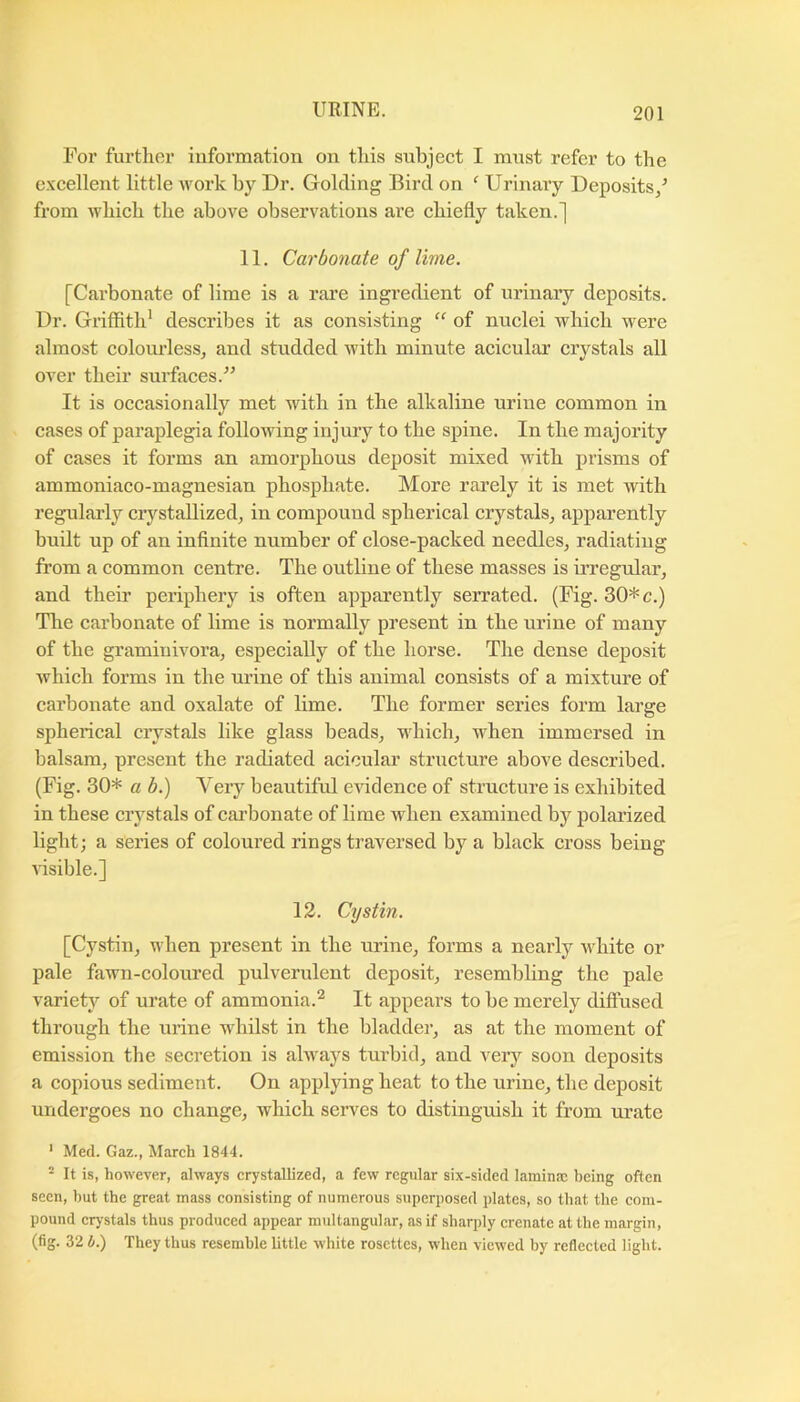 For further information on this subject I mxist refer to the excellent little work by Dr. Golding Bird on ' Urinary Deposits/ from which the above observations are chiefly taken.] 11. Carbonate of lime. [Carbonate of lime is a rai’e ingredient of urinaiy deposits. Dr. Griffith' describes it as consisting “ of nuclei which were almost colourless, and studded with minute acicular crystals all over their surfaces. It is occasionally met with in the alkaline urine common in cases of paraplegia following injury to the spine. In the majority of cases it forms an amorphous deposit mixed with prisms of ammoniaco-magnesian phosphate. More rarely it is met with regularly crystallized, in compound spherical crystals, apparently built up of an infinite number of close-packed needles, radiating from a common centre. The outline of these masses is irregular, and their periphery is often apparently serrated. (Fig. 30*c.) Tlie carbonate of lime is normally present in the urine of many of the gramiuivora, especially of the horse. The dense deposit Avhich forms in the urine of this animal consists of a mixture of carbonate and oxalate of lime. The former series form large spherical crystals like glass beads, which, when immersed in balsam, present the radiated acicular structure above described. (Fig. 30* a b.) Very beaiitiful evidence of structure is exhibited in these crystals of carbonate of lime when examined by polarized light; a series of coloured rings traversed by a black cross being Gsible.] 12. Cystin. [Cystin, when present in the urine, forms a nearly white or pale fawn-coloured pulverulent deposit, resembling the pale variety of urate of ammonia.^ It appears to be merely diflused through the urine whilst in the bladder, as at the moment of emission the secretion is always turbid, and very soon deposits a copious sediment. On applying heat to the urine, the deposit undergoes no change, which serves to distinguish it from urate ' Med. Gaz., March 1844. ^ It is, however, always crystallized, a few regular six-sided lamina! being often seen, but the great mass consisting of numerous superposed plates, so that the com- pound crj’stals thus produced appear multangular, as if sharply crenate at the margin, (fig. 32 b.) They thus resemble little white rosettes, when viewed by reflected light.