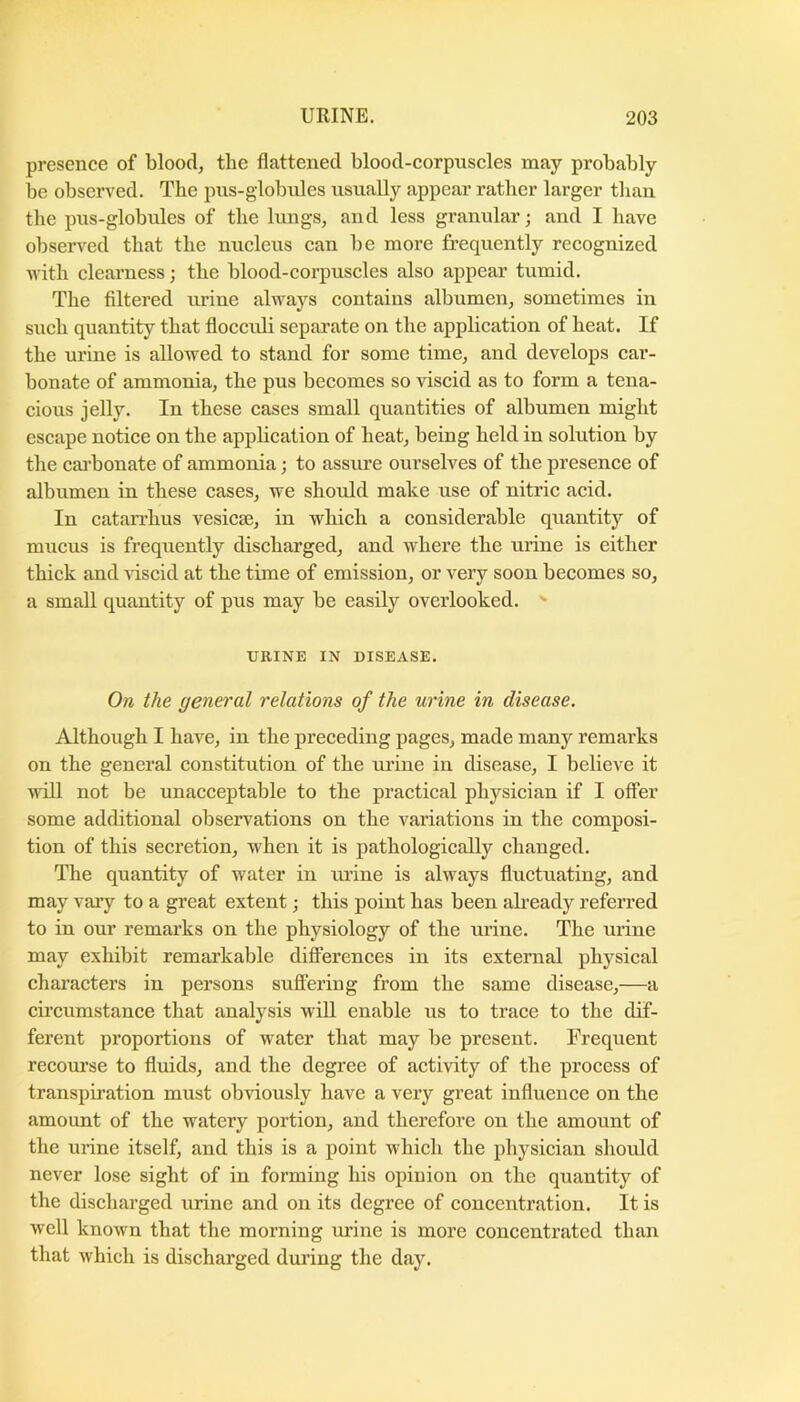 presence of blood, the flattened blood-corpuscles may probably be observed. The pus-globules usually appear rather larger than the pus-globules of the lungs, and less granular; and I have observed that the nucleus can be more frequently recognized •with clearness; the blood-corpuscles also appear tumid. The filtered urine always contains albumen, sometimes in such quantity that flocculi separate on the application of heat. If the urine is allowed to stand for some time, and develops car- bonate of ammonia, the pus becomes so viscid as to form a tena- cious jelly. In these cases small quantities of albumen might escape notice on the appbcation of heat, being held in solution by the cai’bonate of ammonia; to assure ourselves of the presence of albumen in these cases, we should make use of nitric acid. In catarrhus vesicse, in which a considerable quantity of mucus is frequently discharged, and where the urine is either thick and viscid at the time of emission, or very soon becomes so, a small quantity of pus may be easily overlooked. ■ URINE IN DISEASE. On the general relations of the urine in disease. Although I have, in the preceding pages, made many remarks on the general constitution of the urine in disease, I believe it wall not be unacceptable to the practical physician if I offer some additional observations on the variations in the composi- tion of this secretion, when it is pathologically changed. The quantity of water in urine is always fluctuating, and may vaiy to a great extent; this point has been already referred to in our remarks on the physiology of the urine. The urine may exhibit remarkable differences in its external physical characters in persons suflPering from the same disease,—a cii’cumstance that analysis will enable us to trace to the dif- ferent proportions of water that may be present. Frequent recourse to fluids, and the degree of activity of the process of transpiration must obviously have a very great influence on the amount of the watery portion, and therefore on the amount of the urine itself, and this is a point which the physician should never lose sight of in forming his opinion on the quantity of the discharged urine and on its degree of concentration. It is well known that the morning urine is more concentrated than that which is discharged during the day.