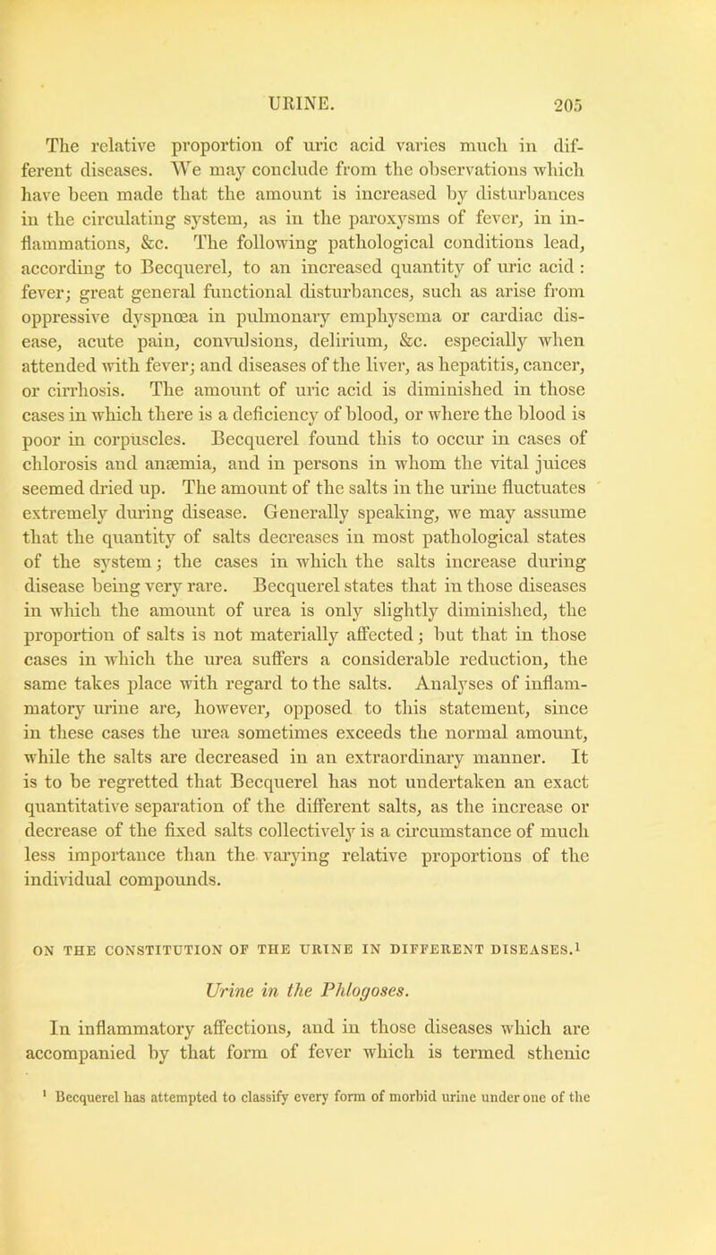 The relative proportion of urie aeid varies much in dif- ferent diseases. We may conclude from the observations which have been made that the amount is increased by disturbances in the circulating system, as in the paroxysms of fever, in in- flammations, &c. The following pathological conditions lead, according to Becqnerel, to an increased quantity of nric acid : fever; great general functional disturbances, such as arise from oppressive dyspnoea in pulmonary emphysema or cardiac dis- ease, acute pain, commlsions, delirmm, &c. especially when attended with fever; and diseases of the liver, as hepatitis, cancer, or cirrhosis. The amount of uric acid is diminished in those cases in which there is a deficiency of blood, or where the blood is poor in corpuscles. Becquerel found this to occur in cases of chlorosis and anaemia, and in persons in whom the vital juices seemed dried up. The amount of the salts in the urine fluctuates extremely diuang disease. Generally speaking, we may assume that the quantity of salts decreases in most pathological states of tbe system; the cases in which the salts increase during disease being very rare. Becqnerel states that in those diseases in which tbe amount of urea is only slightly diminished, the proportion of salts is not materially affected; but that in those cases in which the urea suffers a considerable reduction, the same takes place with regard to the salts. Analyses of inflam- matory urine are, however, opposed to this statement, since in these cases the urea sometimes exceeds the normal amount, while the salts are decreased in an extraordinary manner. It is to be regretted that Becquerel has not undertaken an exact quantitative separation of the different salts, as the increase or decrease of the fixed salts collectively is a cu’cumstance of much less importance than the varying relative proportions of the individual compounds. ON THE CONSTITUTION OF THE URINE IN DIFFERENT DISEASES.1 Urine in the Phlogoses. In inflammatory affections, and in those diseases which are accompanied by that form of fever which is termed sthenic ' Becquerel has attempted to classify every form of morbid urine under one of the