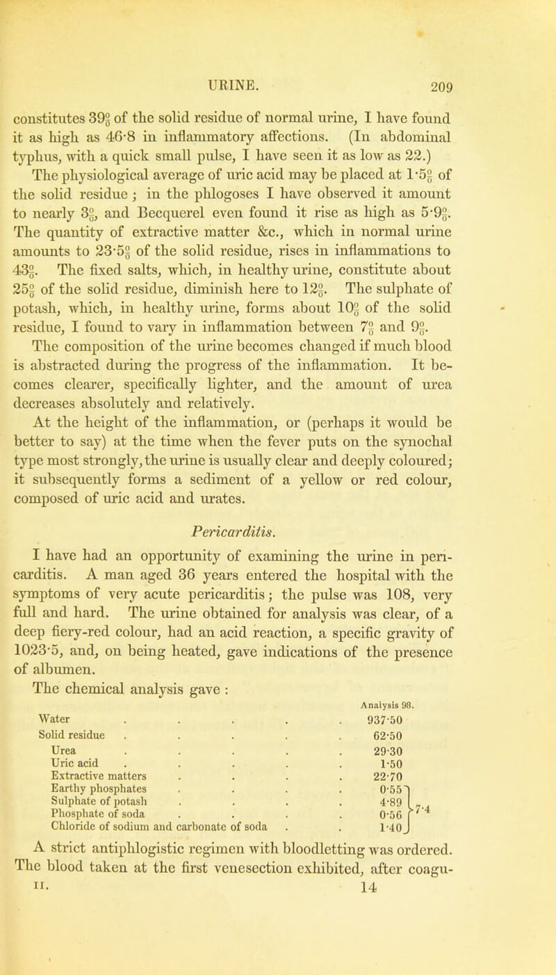 constitutes 392 of tile solid residue of normal urine, I have found it as high as 40’8 in inflammatory affeetions, (In abdominal typhus, with a quiek small pulse, I have seen it as low as 22.) The physiologieal average of nrie acid may he plaeed at 1’52 of the solid residue; in the phlogoses I have observed it amount to nearly 32, and Beequerel even found it rise as high as 5-92. The quantity of extractive matter &e., which in normal urine amounts to 23‘5§ of the solid residue, rises in inflammations to 432. The fixed salts, which, in healthy urine, constitute about 252 of the solid residue, diminish here to 122, The sulphate of potash, which, in healthy urine, forms about IO2 of the solid residue, I found to vary in inflammation between 72 and 9§. The composition of the urine becomes changed if much blood is abstracted during the progress of the inflammation. It be- comes clearer, specifically lighter, and the amount of urea decreases absolutely and relatively. At the height of the inflammation, or (perhaps it would be better to say) at the time when the fever puts on the synochal type most strongly, the urine is usually clear and deeply coloured; it subsequently forms a sediment of a yellow or red colour, composed of uric acid and urates. I have had an opportunity of examining the urine in peri- carditis. A man aged 36 years entered the hospital with the symptoms of very acute pericarditis; the pulse was 108, very full and hard. The urine obtained for analysis was clear, of a deep fiery-red colour, had an acid reaction, a specific gravity of 1023‘5, and, on being heated, gave indications of the presence of albumen. The chemical analysis gave : A strict antiphlogistic regimen with bloodletting was ordered. The blood taken at the first venesection exliibited, after coagn- Pericarditis, Anaiysis 98. Water 937-50 62-50 29-30 1-50 22-70 Solid residue Urea Uric acid Extractive matters Earthy phosphates Sulphate of potash Phosphate of soda Chloride of sodium and carbonate of soda II. 14