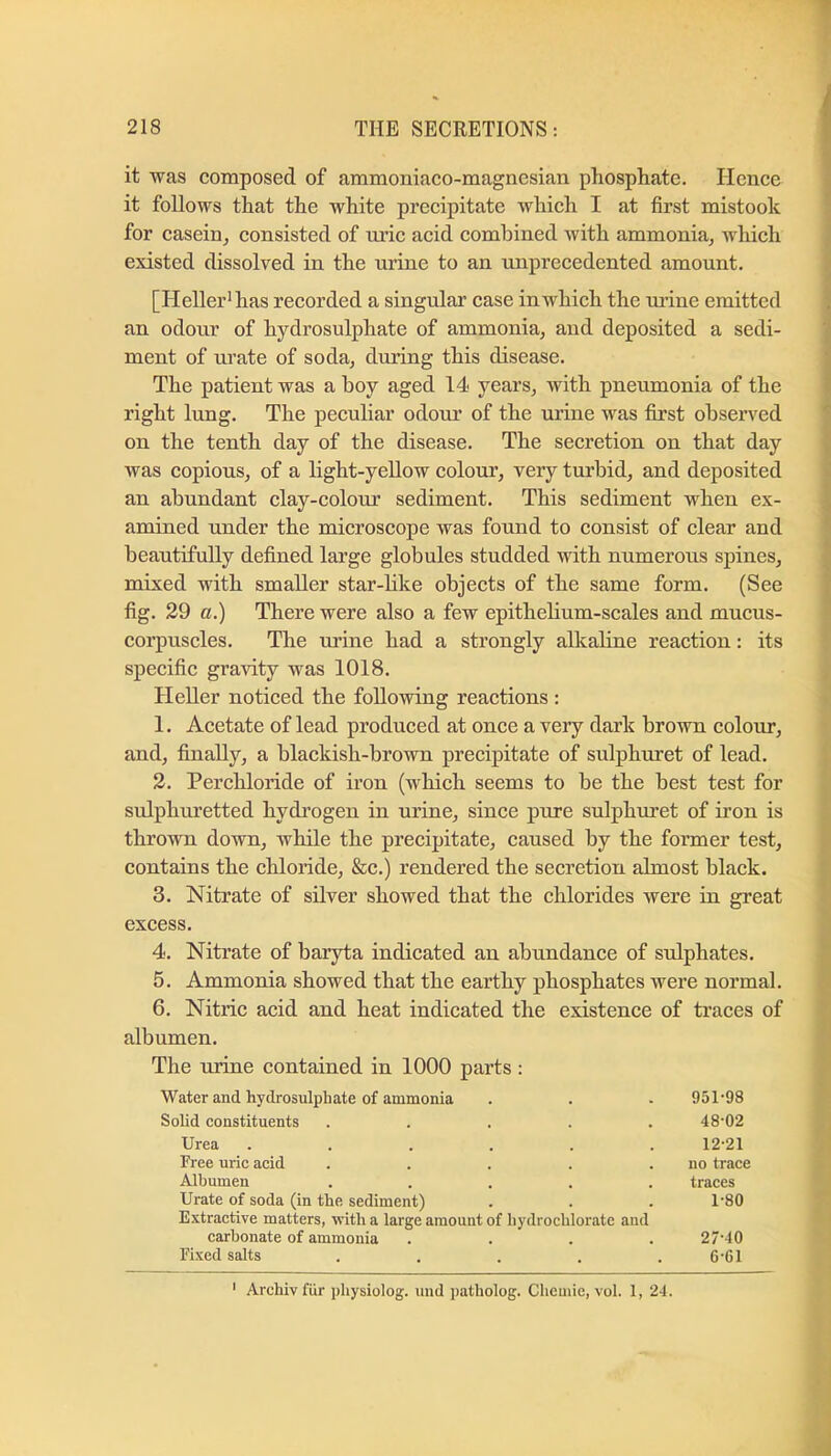 it was composed of ammoniaco-magnesian phosphate. Hence it follows that the white precipitate Avhich I at first mistook for casein^ consisted of ui’ic acid combined with ammonia^ which existed dissolved in the urine to an unprecedented amount. [Heller'has recorded a singular case in which the urine emitted an odour of hydrosulphate of ammonia^ and deposited a sedi- ment of urate of soda, during this disease. The patient was a boy aged 14 years, with pneumonia of the right lung. The peculiar odoiu’ of the urine was first observed on the tenth day of the disease. The secretion on that day was copious, of a light-yeUow colour, very turbid, and deposited an abundant clay-colour sediment. This sediment when ex- amined under the microscope was found to consist of clear and beautifully defined large globules studded with numerous spines, mixed with smaller star-like objects of the same form. (See fig. 29 a.) There were also a few epithelium-scales and mucus- corpuscles. The urine had a strongly alkaline reaction: its specific gravity was 1018. Heller noticed the following reactions: 1. Acetate of lead produced at once a very dark brown colour, and, finally, a blackish-brown precipitate of sulphuret of lead. 2. Perchloride of iron (which seems to be the best test for sulphuretted hydi'ogen in urine, since pure sulphui’et of iron is thrown down, while the precipitate, caused by the former test, contains the chloride, &c.) rendered the secretion almost black. 3. Nitrate of silver showed that the chlorides were in great excess. 4. Nitrate of baryta indicated an abundance of sulphates. 5. Ammonia showed that the earthy phosphates were normal. 6. Nitric acid and heat indicated the existence of traces of albumen. The urine contained in 1000 parts : Water and liydrosulphate of ammonia 951-98 Solid constituents 48-02 Urea .... 12-21 Free uric acid no trace Albumen traces Urate of soda (in the sediment) Extractive matters, with a large amount of hydrochlorate and 1-80 carbonate of ammonia 27-40 Fixed salts 6-61 ' Archivfiir pliysiolog. iind patholog. Cliemie, vol. 1, 24.