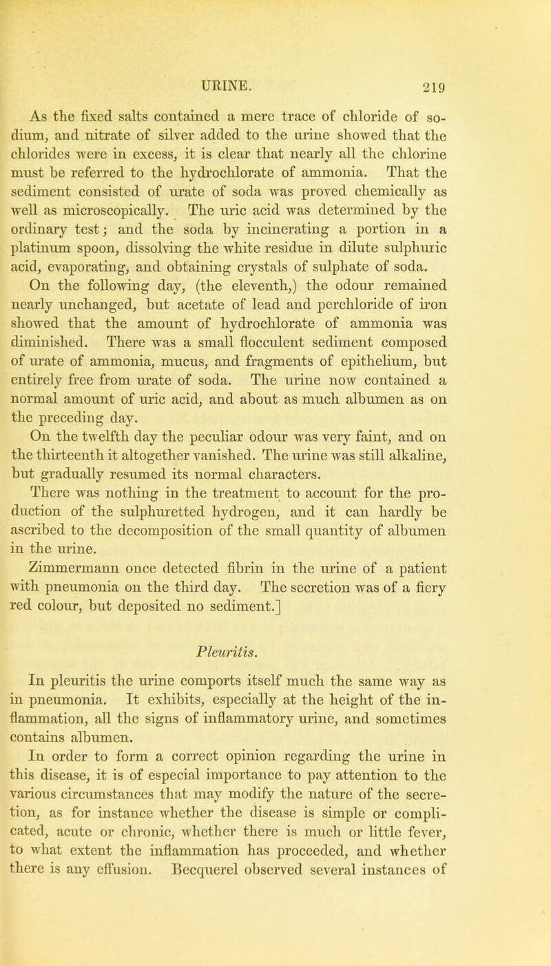 As the fixed salts eontained a mere trace of chloride of so- dium, and nitrate of silver added to the urine showed that the chloi’ides were in excess, it is clear that nearly all the ehlorine must be referred to the hydrochlorate of ammonia. That the sediment consisted of m’ate of soda was proved chemically as well as microscopically. The uric acid was determined by the ordinary test; and the soda by incinerating a portion in a platinum spoon, dissolving the white residue in dilute sulphuric acid, evaporating, and obtaining crystals of sulphate of soda. On the following day, (the eleventh,) the odour remained nearly unchanged, but acetate of lead and perchloride of iron showed that the amount of hydroehlorate of ammonia was diminished. There was a small flocculent sediment eomposed of urate of ammonia, mucus, and fragments of epithebum, but entirely free from urate of soda. The urine now contained a normal amount of uric acid, and about as much albumen as on the preceding day. On the tweKth day the peculiar odour was very faint, and on the thirteenth it altogether vanished. The urine was still alkaline, but gradually resumed its normal characters. There was notliing in the treatment to account for the pro- duction of the sulphuretted hydrogen, and it ean hardly be ascribed to the decomposition of the small quantity of albumen in the urine. Zimmermann once detected fibrin in the urine of a patient with pneumonia on the thu’d day. The secretion was of a fiery red colour, but deposited no sediment.] Pleuritis. In pleuritis the urine comports itself much the same way as in pneumonia. It exhibits, especially at the height of the in- flammation, all the signs of inflammatory urine, and sometimes contains albumen. In order to form a correct opinion regarding the urine in this disease, it is of especial importance to pay attention to the various circumstances that may modify the nature of the secre- tion, as for instance whether the disease is simple or compli- cated, acute or chronic, whether there is much or little fever, to what extent the inflammation has proceeded, and whether there is any eftusion. Becquercl observed several instances of
