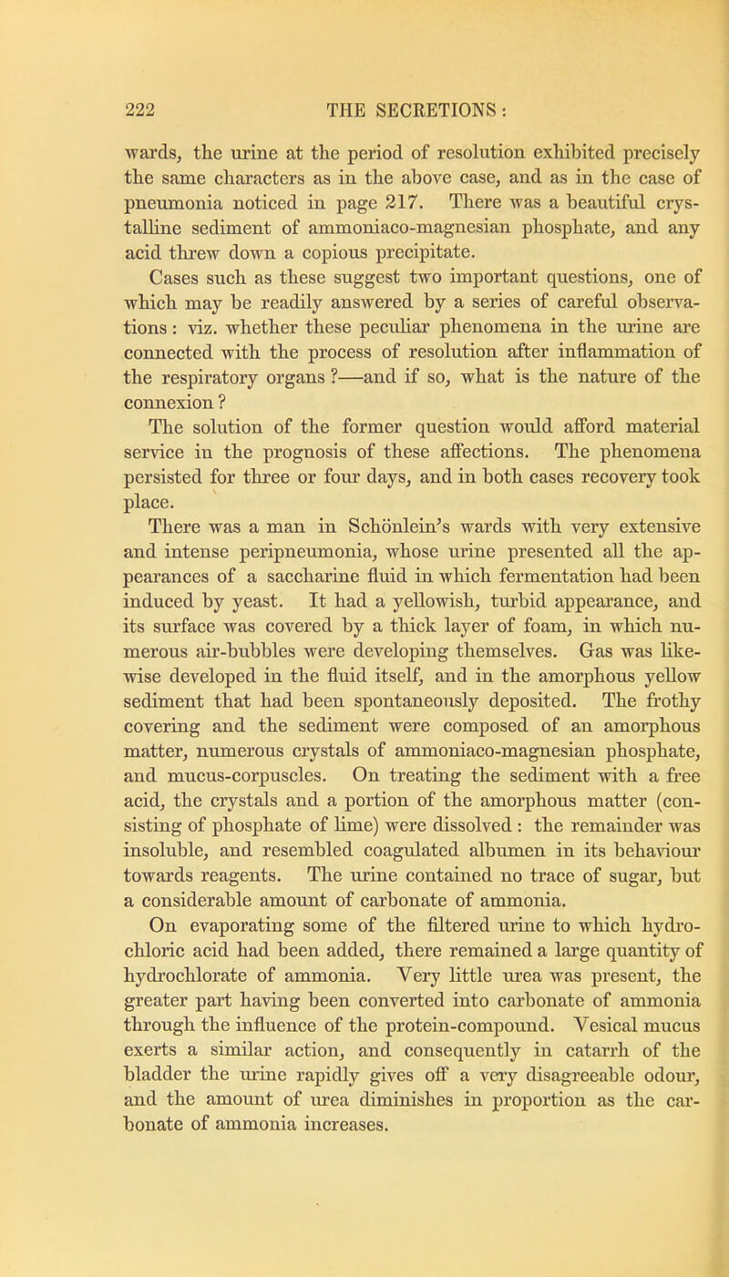 wards, th.e urine at the period of resolution exhibited precisely the same characters as in the above case, and as in the case of pneumonia noticed in page 217. There was a beautiful crys- talhne sediment of ammoniaco-magnesian phosphate, and any acid threw down a copious precipitate. Cases such as these suggest two important questions, one of which may be readily answered by a series of careful observa- tions : viz. whether these peculiar phenomena in the mine are connected with the process of resolution after inflammation of the respiratory organs ?—and if so, what is the nature of the connexion ? The solution of the former question would afford material service in the prognosis of these affections. The phenomena persisted for three or four days, and in both cases recovery took place. There was a man in Schbnlein^s wards with very extensive and intense peripneumonia, whose urine presented all the ap- pearances of a saccharine fluid in which fermentation had been induced by yeast. It had a yellowish, turbid appearance, and its surface was covered by a thick layer of foam, in which nu- merous air-bubbles were developing themselves. Gas was like- wise developed in the fluid itself, and in the amorphous yellow sediment that had been spontaneously deposited. The frothy covering and the sediment were composed of an amorphous matter, numerous crystals of ammoniaco-magnesian phosphate, and mucus-corpuscles. On treating the sediment with a free acid, the crystals and a portion of the amorphous matter (con- sisting of phosphate of Ume) were dissolved : the remainder was insoluble, and resembled coagulated albumen in its behaAdoui' towards reagents. The urine contained no trace of sugar, but a considerable amount of carbonate of ammonia. On evaporating some of the filtered urine to which hydi’o- chloric acid had been added, there remained a large quantity of hydrochlorate of ammonia. Very little urea was present, the greater part having been converted into carbonate of ammonia through the influence of the protein-compound. Vesical mucus exerts a similar aetion, and consequently in catarrh of the bladder the urine rapidly gives off a very disagreeable odour, and the amount of urea diminishes in proportion as the car- bonate of ammonia increases.