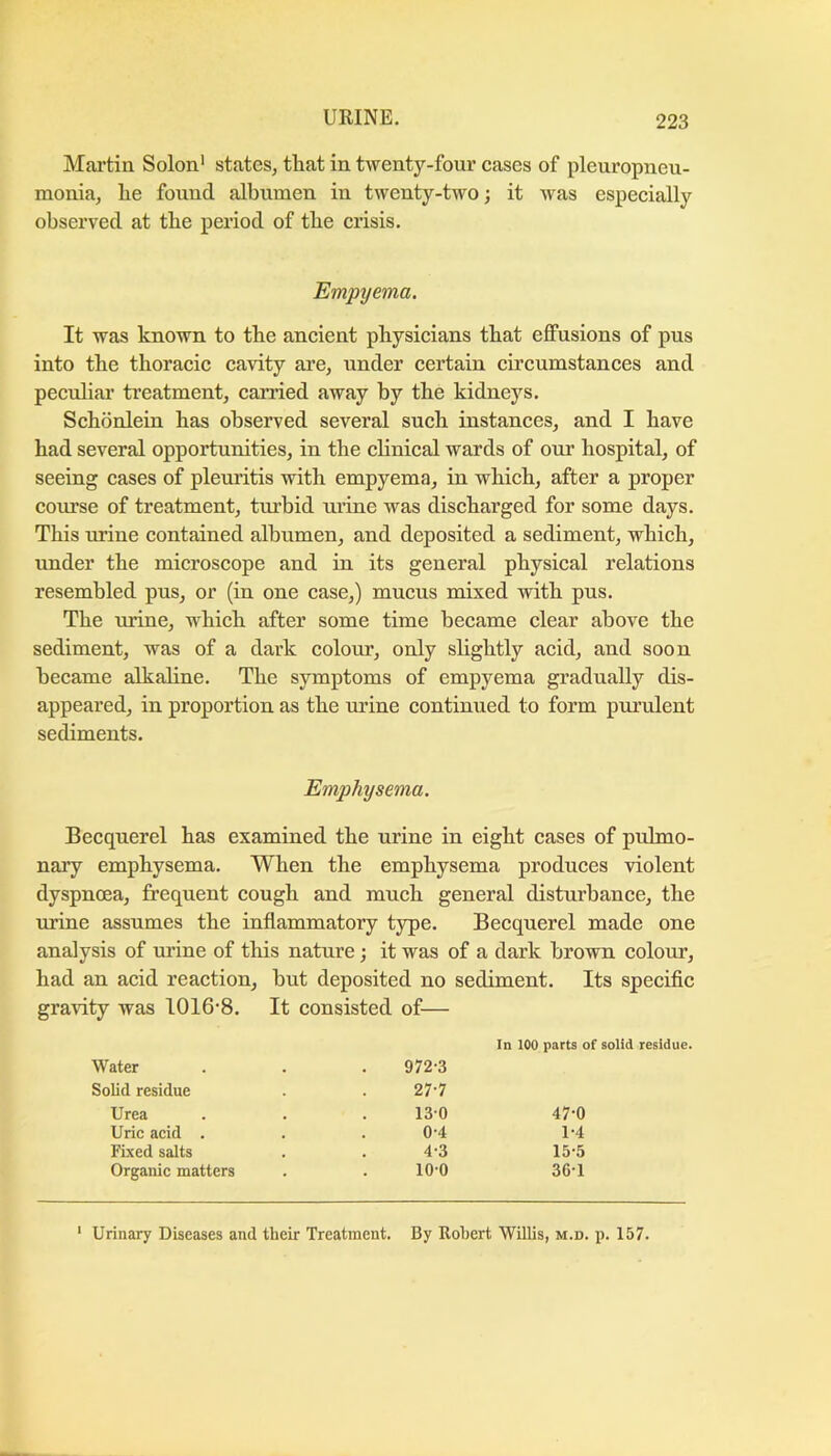Mai’tin Solon* states, that in twenty-four eases of pleuropneu- monia, he found albumen in twenty-two; it was especially observed at the period of the crisis. Empyema. It was known to the ancient physicians that effusions of pus into the thoracic cavity are, under certain circumstances and peculiar treatment, earned away by the kidneys. Schdnlein has observed several such instances, and I have had several opportunities, in the clinical wards of our hospital, of seeing cases of pleuritis with empyema, in which, after a proper com’se of treatment, tiu’bid urine was discharged for some days. This urine contained albumen, and deposited a sediment, which, under the microscope and in its general physical relations resembled pus, or (in one case,) mucus mixed with pus. The urine, which after some time became clear above the sediment, was of a dark colour, only slightly acid, and soon became alkaline. The symptoms of empyema gradually dis- appeared, in proportion as the urine contimied to form purulent sediments. Emphysema. Becquerel has examined the urine in eight cases of pulmo- nary emphysema. When the emphysema produces violent dyspnoea, frequent cough and much general disturbance, the urine assumes the inflammatory type. Becquerel made one analysis of urine of this nature; it was of a dark brown colour, had an acid reaction, hut deposited no sediment. Its speciflc gravity was 1016*8. It consisted of— Water 972*3 In 100 parts of solid residue. Solid residue 27*7 Urea 130 47*0 Uric acid . 0*4 1*4 Fixed salts 4*3 15-5 Organic matters 10*0 36*1 ‘ Urinary Diseases and their Treatment. By Robert Willis, m.d. p. 157.