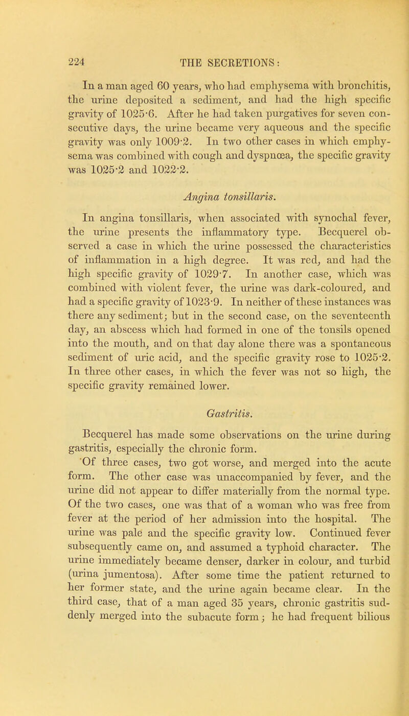 In a man aged 60 years, who liad emphysema with bronchitis, the urine deposited a sediment, and had the high specific gravity of 1025-6. After he had taken purgatives for seven con- secutive days, the urine became very aqueous and the specific gra-\dty was only 1009-2. In two other cases in which emphy- sema was combined with cough and dyspnoea, the specific gravity was 1025-2 and 1022-2. Angina tonsillaris. In angina tonsillaris, when associated with synochal fever, the urine presents the inflammatory type. Becquerel ob- served a case in which the urine possessed the characteristics of inflammation in a high degree. It was red, and had the high speciflc gravity of 1029-7. In another case, which was combined with violent fever, the urine was dark-colom-ed, and had a specific gravity of 1023-9. In neither of these instances was there any sediment; hut in the second case, on the seventeenth day, an abscess which had formed in one of the tonsils opened into the mouth, and on that day alone there was a spontaneous sediment of uric acid, and the specific gravity rose to 1025-2. In three other cases, in which the fever was not so high, the specific gravity remained lower. Gastritis. Becquerel has made some observations on the urine dming gastritis, especially the chronic form. Of three cases, two got worse, and merged into the acute form. The other case was unaccompanied by fever, and the mine did not appear to diflTer materially from the normal type. Of the two cases, one was that of a woman who was free fi-om fever at the period of her admission into the hospital. The urine was pale and the specific gravity low. Continued fever subsequently came on, and assumed a typhoid character. The urine immediately became denser, darker in colour, and turbid (urina jumentosa). After some time the patient retm-ned to her former state, and the ui’ine again became cleai’. In the third case, that of a man aged 35 years, chronic gasti’itis sud- denly merged into the subacute form; he had frequent bilious