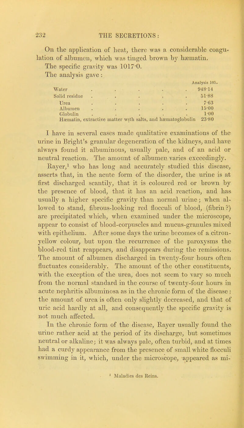 On tlie application of heat, there was a considerable coagu- lation of albumen, which was tinged brown by haematin. The specific gravity was 1017'0. The analysis gave: Analysis 10.0. Water 948-14 Solid residue 51-88 Urea 7-6.8 Albumen 15-00 Globulin 1-00 Hajmatin, extractive matter with salts, and haematoglobulin 23-80 I have in sev'^eral cases made qualitative examinations of the urine in Bright^s granular degeneration of the kidneys, and have always found it albuminous, usually pale, and of an acid or neutral reaction. The amount of albumen vai’ies exceedingly. Bayer,^ who has long and accmately studied this disease, asserts that, in the acute form of the disorder, the urine is at first discharged scantily, that it is coloured red or brown by the jDresence of blood, that it has an acid reaction, and has usually a higher specific gravity than normal urine; when al- lowed to stand, fibrous-looking red flocculi of blood, (fibrin?) are precipitated which, when examined under the microscope, appear to consist of blood-corpuscles and mucus-granules mixed with epithelium. After some days the urine becomes of a citron- yellow colour, but upon the recurrence of the paroxysms the blood-red tint reappears, and disappears diu’ing the remissions. The amount of albumen discharged in twenty-four hoiu’s often fluctuates considerably. The amount of the other constituents, with the exception of the urea, does not seem to vary so much from the normal standard in the course of twenty-four hours in acute nephritis albuminosa as in the chronic form of the disease : the amount of ui’ea is often only slightly decreased, and that of uric acid hardly at all, and consequently the specific gi’aAuty is not much aftected. In the chronic form of the disease, Bayer usually found the urine rather acid at the period of its dischai’ge, but sometimes neutral or alkaline; it was always pale, often turbid, and at times had a curdy appearance from the presence of small white flocculi swimming in it, which, under the microscope, appeared as mi- ' Maladies des Reins.