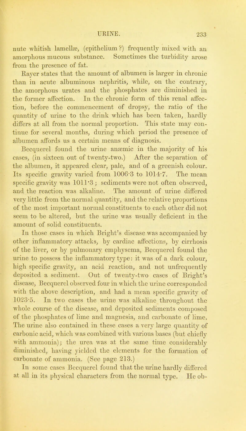 nute -wliitisli lamellee, (epithelium ?) frequently mixed with an amorphous mucous substance. Sometimes the turbidity arose from the presence of fat. Rayer states that the amount of albumen is larger in chronic than in acute albuminous nephritis^ while, on the contrary, the amorphous urates and the phosphates are diminished in the former affection. In the chronic form of this renal affec- tion, before the commencement of dropsy, the ratio of the quantity of luine to the drink which has been taken, hardly differs at all from the normal proportion. This state may con- tinue for several months, during which period the presence of albumen affords us a certain means of diagnosis. Becquerel found the urine anaemic in the majority of his cases, (in sixteen out of twenty-two.) After the separation of the albumen, it appeared clear, pale, and of a greenish colour. Its specific gravity varied from 1006’3 to 1014*7. The mean specific gravity was 1011 *3 ; sediments were not often observed, and the reaction was alkaline. The amount of urine differed very httle from the normal quantity, and the relative proportions of the most important normal constituents to each other did not seem to be altered, but the lu’ine was usually deficient in the amount of solid constituents. In those cases in which BrighUs disease was accompanied by other inflammatory attacks, by cardiac affections, by cirrhosis of the liver, or by pulmonary emphysema, Becquerel found the m’ine to possess the inflammatory type: it was of a dark colour, high specific gravity, an acid reaction, and not unfrequently deposited a sediment. Out of twenty-two cases of BrighUs disease, Becquerel observed four in which the urine corresponded with the above description, and had a mean specific gravity of 10.23-5. In two cases the urine was alkaline^ throughout the whole course of the disease, and deposited sediments composed of the phosphates of lime and magnesia, and carbonate of lime. The urine also contained in these cases a very large quantity of carbonic acid, which was combined with various bases (but chiefly with ammonia); the urea was at the same time considerably diminished, liaAdng yielded the elements for the formation of carbonate of ammonia. (See page 213.) In some cases Becquerel found that the urine hardly differed at all in its physical characters from the normal type. He ob-