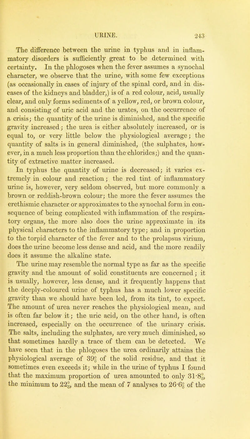 The difference between the urine in typhus and in inflam- matory disorders is sufficiently great to be determined with certainty. In the phlogoses when the fever assumes a synochal character^ we observe that the urine, with some few exceptions (as occasionally in cases of injury of the spinal cord, and in dis- eases of the kidneys and bladder,) is of a red colonr, acid, usually clear, and only forms sediments of a yellow, red, or brown colour, and consisting of uric acid and the urates, on the occurrence of a crisis; the quantity of the urine is diminished, and the specific gra^dty increased; the urea is either absolutely increased, or is equal to, or very little below the physiological average; the quantity of salts is in general diminished, (the sulphates, how- ever, in a much less proportion than the chlorides;) and the quan- tity of extractive matter increased. In typhus the quantity of urine is decreased; it varies ex- tremely in colour and reaction; the red tint of inflammatory urine is, however, very seldom observed, but more commonly a brown or reddish-brown colour’; the more the fever assumes the erethismic character or approximates to the synochal form in con- sequence of being complicated with inflammation of the respira- tory organs, the more also does the urine approximate in its physical characters to the inflammatory type; and in proportion to the torpid character of the fever and to the prolapsus vii’ium, does the urine become less dense and acid, and the more readily does it assume the alkaline state. The urine may resemble the normal type as far as the specific gravity and the amount of solid constituents are concerned; it is usually, however, less dense, and it frequently happens that the deeply-colom’ed urine of typhus has a much lower specific gravity than we should have been led, from its tint, to expect. The amount of urea never reaches the physiological mean, and is often far below it; the uric acid, on the other hand, is often increased, especially on the occurrence of the urinary crisis. The salts, including the sulphates, are very much diminished, so that sometimes hardly a trace of them can be detected. We have seen that in the phlogoses the urea ordinarily attains the physiological average of 39g of the solid residue, and that it sometimes even exceeds it; while in the m’ine of typhus I found that the maximum proportion of urea amounted to only 31’8g, the minimum to 23g, and the mean of 7 analyses to 36’65 of the