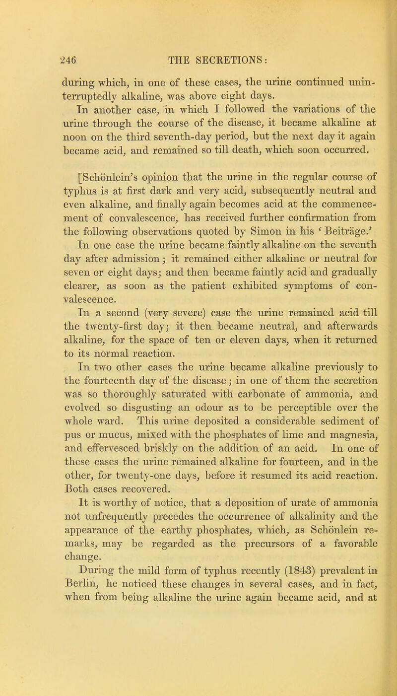 during which, in one of these cases, the urine continued unin- terruptedly alkaline, was above eight days. In another case, in which I followed the variations of the urine through the course of the disease, it became alkaline at noon on the third seventh-day period, but the next day it again became aeid, and remained so till death, which soon occurred. [Schbnlein’s opinion that the urine in the regular course of typhus is at first dark and very acid, subsequently neutral and even alkaline, and finally again becomes acid at the commence- ment of convalescence, has received further confirmation from the following observations quoted by Simon in his ^ Beitrage.^ In one case the Tirine became faintly alkaline on the seventh day after admission; it remained either alkaline or neutral for seven or eight days; and then became faintly acid and gradually clearer, as soon as the patient exhibited symptoms of con- valescence. In a second (very severe) case the urine remained acid till the twenty-first day; it then became neutral, and afterwards alkaline, for the space of ten or eleven days, when it returned to its normal reaction. In two other cases the urine became alkabne previously to the fourteenth day of the disease; in one of them the secretion was so thoroughly saturated with carbonate of ammonia, and evolved so disgusting an odour as to be perceptible over the whole ward. This urine deposited a considerable sediment of pus or mucus, mixed with the phosphates of lime and magnesia, and effervesced briskly on the addition of an acid. In one of these cases the urine remained alkaline for fourteen, and in the other, for twenty-one days, before it resumed its acid reaction. Both cases recovered. It is worthy of notice, that a deposition of urate of ammonia not unfrequently precedes the occurrence of alkalinity and the appearance of the earthy phosphates, which, as Schbnlein re- marks, may be regarded as the precursors of a favorable change. During the mild form of typhus recently (1843) prevalent in Berlin, he noticed these changes in several cases, and in fact, when from being alkaline the urine again became acid, and at