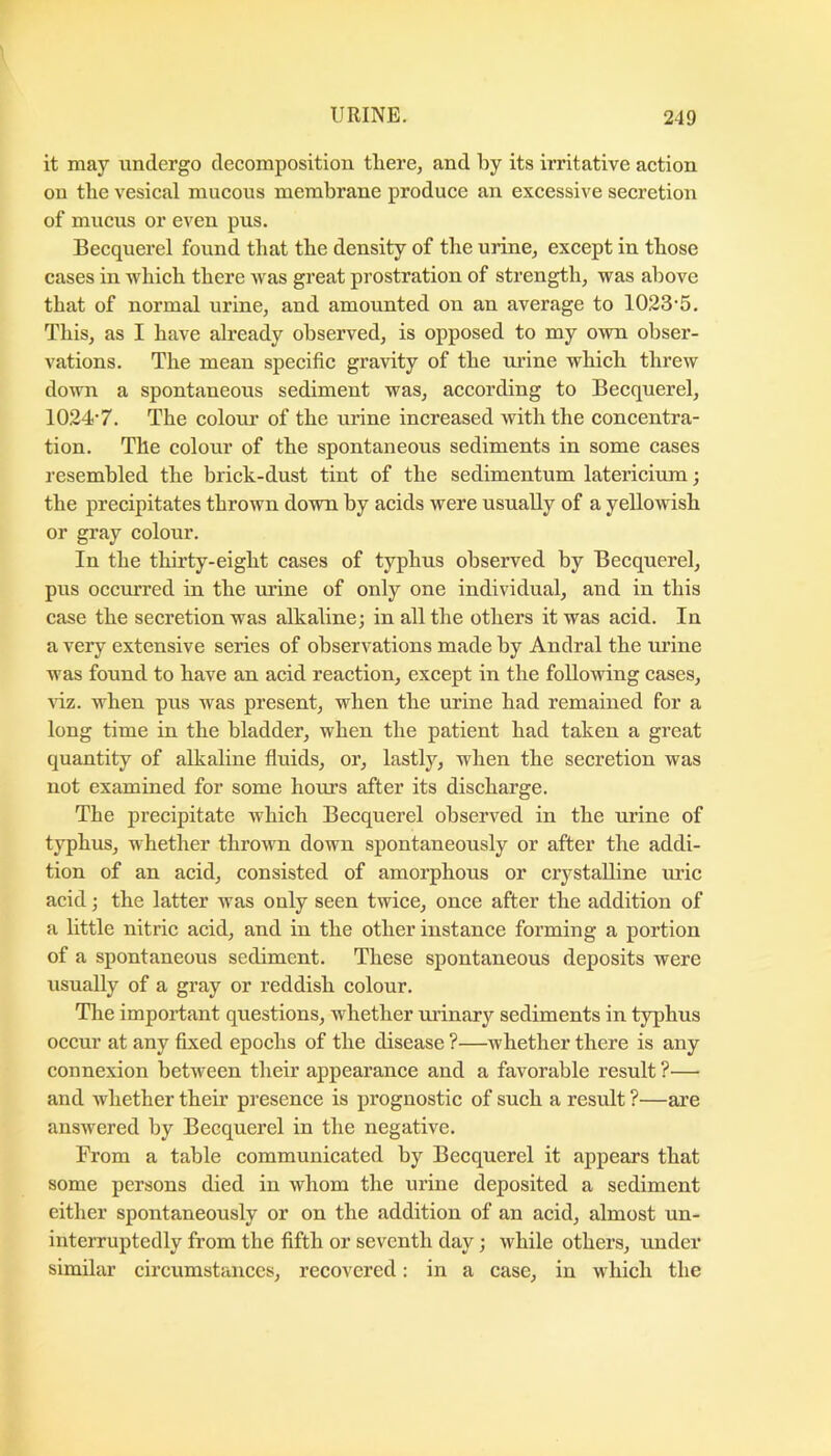 it may undergo decomposition tliere, and by its irritative action on tlie vesical mucous membrane produce an excessive secretion of mucus or even pus. Becquerel found that the density of the urine, except in those cases in which there was great prostration of strength, was above that of normal urine, and amounted on an average to 1023’5. This, as I have already observed, is opposed to my own obser- vations. The mean specific gravity of the urine which threw down a spontaneous sediment was, according to Becquerel, 10.24'7. The colour of the urine increased with the concentra- tion. The colour of the spontaneous sediments in some cases resembled the brick-dust tint of the sedimentum latericium; the precipitates thrown down by acids were usually of a yellowish or gray colour. In the thirty-eight cases of typhus observed by Becquerel, pus occurred in the urine of only one individual, and in this case the secretion was alkaline; in all the others it was acid. In a very extensive series of observations made by Andral the urine was found to have an acid reaction, except in the following cases, riz. when pus was present, when the urine had remained for a long time in the bladder, when the patient had taken a great quantity of alkaline fluids, or, lastly, when the secretion was not examined for some hours after its discharge. The precipitate which Becquerel observed in the urine of typhus, whether thrown down spontaneously or after the addi- tion of an acid, consisted of amorphous or crystalline uric acid; the latter was only seen twice, once after the addition of a little nitric acid, and in the other instance forming a portion of a spontaneous sediment. These spontaneous deposits were usually of a gray or reddish colour. The important questions, whether ui’inary sediments in typhus occur at any fixed epochs of the disease ?—whether there is any connexion between their appearance and a favorable result ?— and whether their presence is prognostic of such a result ?—are answered by Becquerel in the negative. From a table communicated by Becquerel it appears that some persons died in whom the urine deposited a sediment either spontaneously or on the addition of an acid, almost un- interruptedly from the fifth or seventh day; while others, under similar circumstances, recovered: in a case, in w hich the