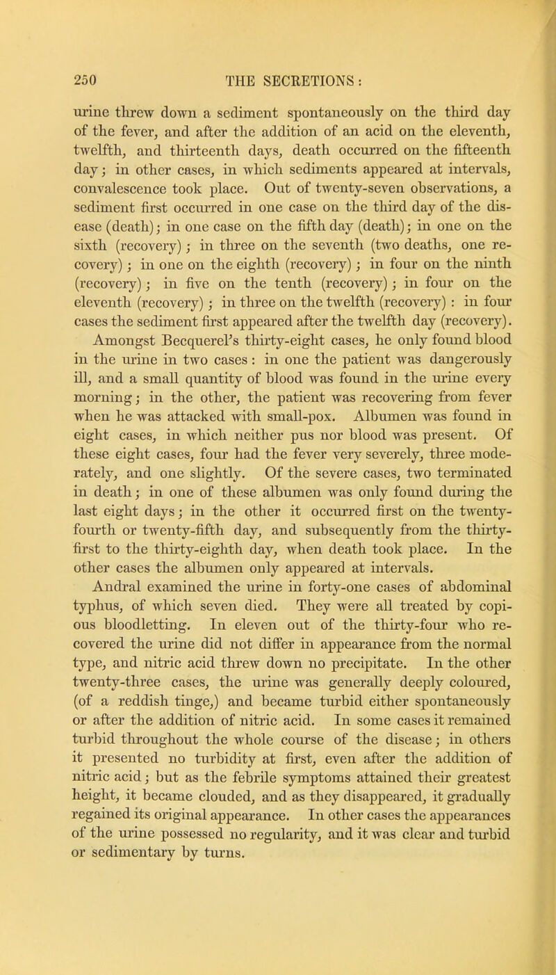 urine threw down a sediment spontaneously on the third day of the fever, and after the addition of an acid on the eleventh, twelfth, and thirteenth days, death occurred on the fifteenth day; in other cases, in which sediments appeared at intervals, convalescence took place. Out of twenty-seven observations, a sediment first occiu’red in one case on the third day of the dis- ease (death); in one case on the fifth day (death); in one on the sixth (recovery); in three on the seventh (two deaths, one re- covery) ; in one on the eighth (recovery); in four on the ninth (recovery); in five on the tenth (recovery); in four on the eleventh (recovery); in three on the twelfth (recovery) : in four cases the sediment first appeared after the twelfth day (recovery). Amongst Becquerehs thirty-eight cases, he only found blood in the urine in two cases: in one the patient was dangerously ill, and a small quantity of blood was found in the m’ine eveiy morning; in the other, the patient was recovering from fever when he was attacked with small-pox. Albumen was found in eight cases, in which neither pus nor blood was present. Of these eight cases, four had the fever very severely, three mode- rately, and one slightly. Of the severe cases, two terminated in death j in one of these albumen was only found dm’ing the last eight days; in the other it occurred first on the twenty- fourth or twenty-fifth day, and subsequently from the thu’ty- first to the thirty-eighth day, when death took place. In the other cases the albumen only appeared at intervals. Andral examined the urine in forty-one cases of abdominal typhus, of which seven died. They were all treated by copi- ous bloodletting. In eleven out of the thirty-four who re- covered the urine did not differ in appearance from the normal type, and nitric acid threw down no precipitate. In the other twenty-three cases, the urine was generally deeply coloured, (of a reddish tinge,) and became turbid either spontaneously or after the addition of nitric acid. In some cases it remained turbid throughout the whole course of the disease; in others it presented no turbidity at fii’st, even after the addition of nitric acid; but as the febrile symptoms attained their greatest height, it became clouded, and as they disappeared, it gradually regained its original appearance. In other cases the appearances of the urine possessed no regularity, and it was clear and tvubid or sedimentary by turns.