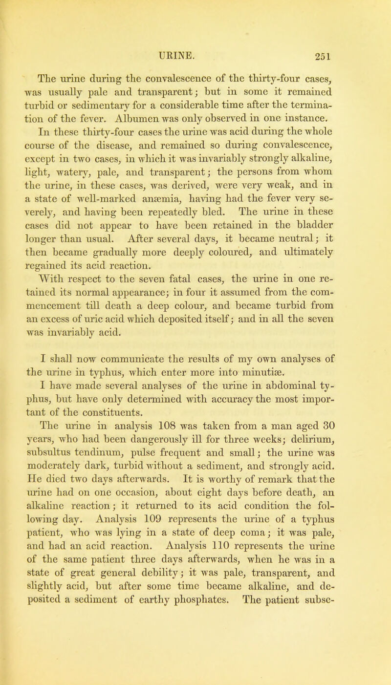 The urine during the convalescence of the thirty-four cases, was usually pale and transparent; hut in some it remained turbid or sedimentary for a considerable time after the termina- tion of the fever. Albumen was only ohseiwed in one instance. In these thirty-four cases the urine was acid during the whole course of the disease, and remained so during convalescence, except in two cases, in which it was invariably strongly alkaline, light, watery, pale, and transparent; the persons from whom the urine, in these cases, was derived, were very weak, and in a state of weU-marked ansemia, having had the fever very se- verely, and having been repeatedly bled. The urine in these cases did not appear to have been retained in the bladder longer than usual. After several days, it became neutral; it then became gradually more deeply coloured, and ultimately regained its acid reaction. With respect to the seven fatal cases, the urine in one re- tained its normal appearance; in four it assumed from the com- mencement till death a deep colour, and became turbid from an excess of uiic acid which deposited itself; and in all the seven was invariably acid. I shall now communicate the results of my own analyses of the urine in typhus, which enter more into minutiae. I have made several analyses of the urine in abdominal ty- phus, but have only determined with accuracy the most impor- tant of the constituents. The urine in analysis 108 was taken from a man aged 30 years, who had been dangerously ill for three weeks; delirium, subsultus tendinum, pulse frequent and small; the urine was moderately dark, turbid without a sediment, and strongly acid. He died two days aftenvards. It is worthy of remark that the urine had on one occasion, about eight days before death, an alkaline reaction; it returned to its acid condition the fol- lowing day. Analysis 109 represents the urine of a typhus patient, who was lying in a state of deep coma; it was pale, and had an acid reaction. Analysis 110 represents the urine of the same patient three days afterwards, when he was in a state of great general debility; it was pale, transparent, and sbghtly acid, but after some time became alkaline, and de- posited a sediment of earthy phosphates. The patient subsc-