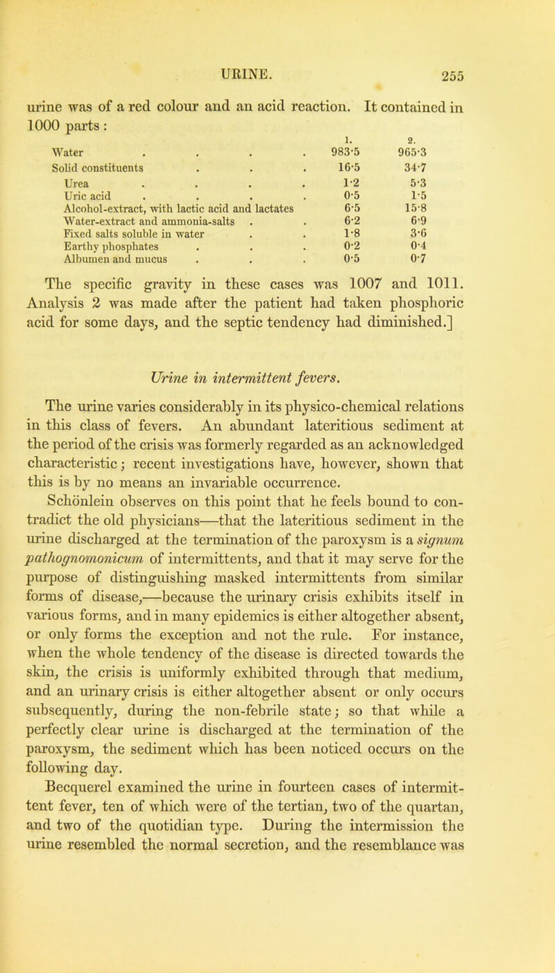 urine was of a red colour and an acid reaction. It contained in 1000 parts: 1. 983-5 2. 965-3 Water .... Solid constituents 16-5 34-7 Urea .... 1-2 5-3 Uric acid .... 0-5 1-5 Alcohol-extract, with lactic acid and lactates 6-5 15-8 Water-extract and ammonia-salts 6-2 6-9 Fixed salts soluble in water 1-8 3-6 Earthy phosphates 0-2 0-4 Albumen and mucus 0-5 0-7 Tlie specific gravity in these cases was 1007 and 1011. Analysis 2 was made after the patient had taken phosphoric acid for some days, and the septic tendency had diminished.] Urine in intermittent fevers. The mine varies considerably in its physico-chemical relations in this class of fevers. An abundant lateritious sediment at the period of the crisis was formerly regarded as an acknowledged characteristic; recent investigations have, however, shown that this is by no means an invariable occurrence. Schonlein observes on this point that he feels bound to con- tradict the old physicians—that the lateritious sediment in the urine discharged at the termination of the paroxysm is a signum pathognomonicum of intermittents, and that it may serve for the purpose of distinguishing masked intermittents from similar forms of disease,—because the urinary crisis exhibits itself in various forms, and in many epidemics is either altogether absent, or only forms the exception and not the rule. For instance, when the whole tendency of the disease is directed towards the skin, the crisis is uniformly exhibited through that medium, and an urinary crisis is either altogether absent or only occurs subsequently, during the non-febrile state; so that while a perfectly clear urine is discharged at the termination of the paroxysm, the sediment which has been noticed occm’s on the following day. Becquerel examined the urine in fourteen cases of intermit- tent fever, ten of which were of the tertian, two of the quartan, and two of the quotidian type. During the intermission the urine resembled the normal secretion, and the resemblance was