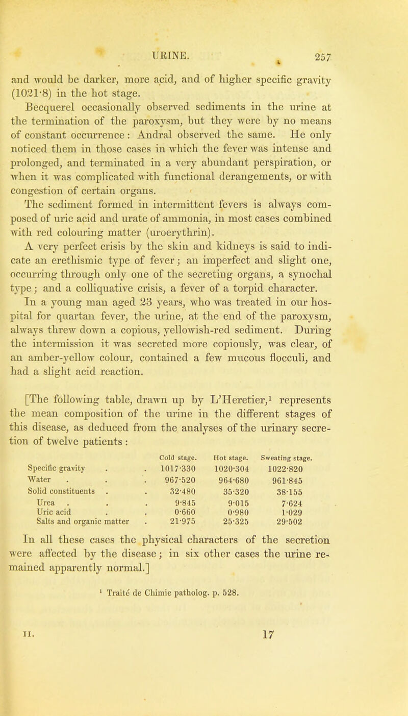 and would be darker^ more acid, and of higher specific gravity (1021'8) in the hot stage. Becquerel occasionally observed sediments in the urine at the termination of the paroxysm, hut they were by no means of constant occurrence : Andral observed the same. He only noticed them in those cases in Avhich the fever was intense and prolonged, and terminated in a very abundant perspiration, or when it was complicated with functional derangements, or with congestion of certain organs. The sediment formed in intermittent fevers is always com- posed of uric acid and urate of ammonia, in most cases combined with red colouring matter (uroerythrin). A very perfect crisis by the skin and kidneys is said to indi- cate an erethismic type of fever; an imperfect and slight one, occurring through only one of the secreting organs, a synochal type; and a colliquative crisis, a fever of a torpid character. In a yoimg man aged 23 years, who was treated in our hos- pital for quartan fever, the urine, at the end of the paroxysm, always threw down a copious, yellowish-red sediment. During the intermission it was secreted more copiously, was clear, of an amber-yellow colour, contained a few mucous flocculi, and had a slight acid reaction. [The following table, drawn up by L’Heretier,i represents the mean composition of the mine in the different stages of this disease, as deduced from the analyses of the urinary secre- tion of twelve patients: Cold stage. Hot stage. Sweating stage. Specific gravity . 1017-330 1020-304 1022-820 Water 967-520 964-680 961-845 Solid constituents 32-480 35-320 38-155 Urea 9-845 9-015 7-624 Uric acid 0-660 0-980 1-029 Salts and organic matter 21-975 25-325 29-502 In all these cases the physical characters of the secretion were afiected by the disease; in six other cases the mine re- mained apparently normal.] ‘ Traitc de Chimie patholog. p. 528. II. 17
