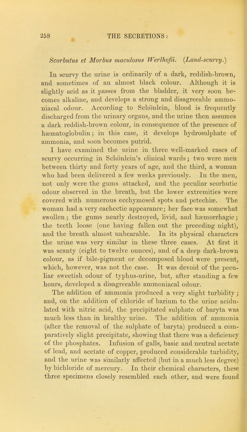 Scorbutus et Morbus maculosus Werlhofii, [Land-scurvy.') In scurvy the tu'ine is ordinarily of a dark^ reddish-hro-wn, and sometimes of an almost black colour. Although it is slightly acid as it passes from the bladder, it very soon be- comes allcaline, and develops a strong and disagreeable ammo- niacal odom'. According to Schonlein, blood is frequently discharged from the uiinary organs, and the urine then assumes a dark reddish-brown colour, in consequence of the presence of heematoglobulin; in this case, it develops hydrosulphate of ammonia, and soon becomes putrid. I have examined the urine in three well-marked cases of scurvy occurring in SchonleiAs clinical wards j two w^ere men between thirty and forty years of age, and the third, a woman who had been delivered a few weeks previously. In the men, not only were the gums attacked, and the pecuhar scorbutic odour observed in the breath, but the lower extremities were eovered with numerous ecchymosed spots and petechiae. The woman had a very cachectie appearance; her face was somewhat swollen; the gums nearly destroyed, hvid, and hsemorrhagic; the teeth loose (one having fallen out the preceding night), and the breath almost unbearable. In its physical characters the ui’ine was very similar in these three cases. At first it was scanty (eight to twelve ounces), and of a deep dark-browm colour, as if bile-pigment or decomposed blood were present, which, however, was not the case. It was devoid of the pecu- har sweetish odour of tjq>hus-urine, but, after standing a few hours, developed a disagreeable ammoniacal odom’. The addition of ammonia produced a very slight tm’bidity; and, on the addition of chloride of barium to the urine acidu- lated with nitric acid, the precipitated sulphate of bai’yta was much less than in healthy urine. The addition of ammonia (after the removal of the sulphate of baryta) produced a com- paratively shght precipitate, showing that there Avas a deficiency of the phosphates. Infusion of galls, basic and neutral acetate of lead, and acetate of copper, produced considerable tm’bidity, and the m’ine was similarly affected (but in a mrich less degree) by bichloride of mercury. In theii’ chemical characters, these three speeimens closely resembled each other, and Avere found