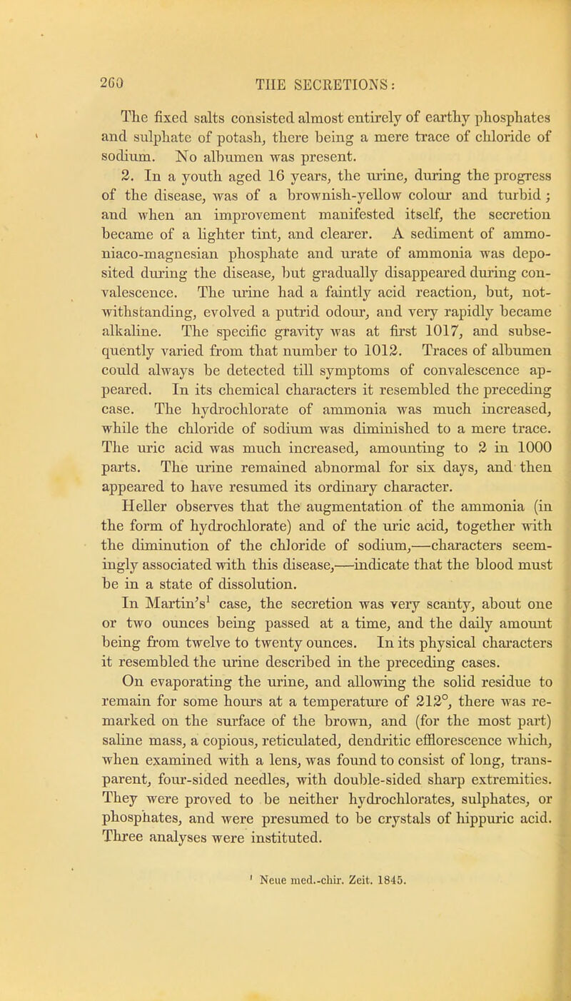 The fixed salts consisted almost entirely of earthy phosphates and sulphate of potash, there being a mere trace of chloride of sodium. No albumen was present. 2. In a youth aged 16 years, the urine, during the progress of the disease, was of a brownish-yellow colour and turbid; and when an improvement manifested itself, the secretion became of a lighter tint, and clearer. A sediment of ammo- niaco-magnesian phosphate and urate of ammonia was depo- sited dining the disease, but gradually disappeared dming con- valescence. The urine had a faintly acid reaction, but, not- withstanding, evolved a putrid odour, and very rapidly became alkaline. The specific gravity was at first 1017, and subse- quently varied from that number to 1012. Traces of albumen could always be detected till symptoms of convalescence ap- peared. In its chemical characters it resembled the preceding case. The hydrochlorate of ammonia was much increased, while the chloride of sodium was diminished to a mere trace. Tlie uric acid was much increased, amounting to 2 in 1000 parts. The urine remained abnormal for six days, and then appeared to have resumed its ordinary character. Heller observes that the augmentation of the ammonia (in the form of hydrochlorate) and of the uric acid, together with the diminution of the chloride of sodium,—characters seem- ingly associated with this disease,—indicate that the blood must be in a state of dissolution. In Martinis* case, the secretion was very scanty, about one or two ounces being passed at a time, and the daily amount being from twelve to twenty ounces. In its physical characters it resembled the urine described in the preceding cases. On evaporating the urine, and allowing the solid residue to remain for some hours at a temperature of 212°, there was re- marked on the surface of the brown, and (for the most part) sahne mass, a copious, reticulated, dendritic efiiorescence which, when examined with a lens, was found to consist of long, trans- parent, four-sided needles, with double-sided sharp extremities. They were proved to be neither hydrochlorates, sulphates, or phosphates, and were presumed to be crystals of hippuric acid. Three analyses were instituted. ' Neue med.-chir. Zeit. 1845.
