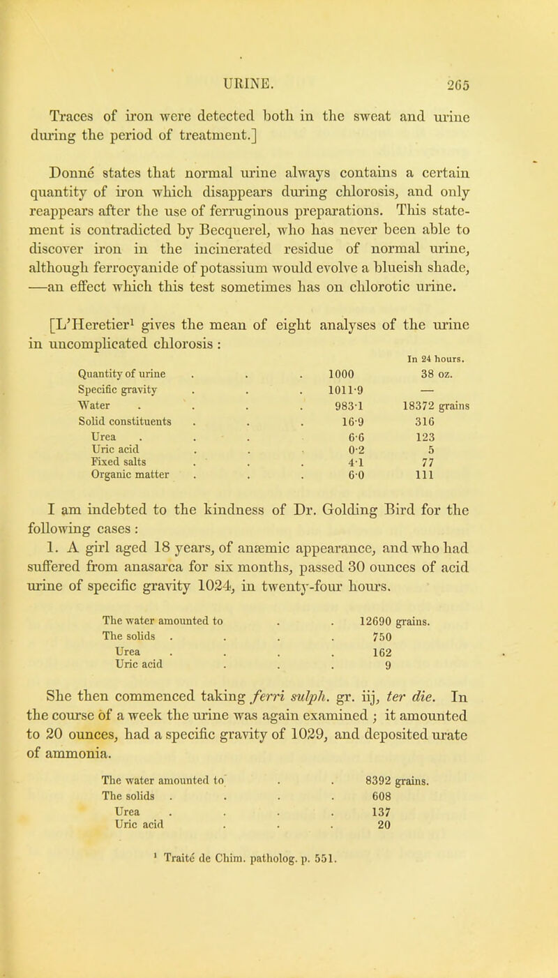 Traces of ii’on were detected botli in the sweat and urine dui’ing the period of treatment.] Donne states that normal urine always contains a certain quantity of iron which disappears during chlorosis, and only reappears after the use of fen’uginous preparations. This state- ment is contradicted by Becquerel, who has never been able to discover ii’on in the incinerated residue of normal urine, although ferrocyanide of potassium would evolve a blueish shade, —an effect which this test sometimes has on chlorotic urine. [L’Heretier^ gives the mean of eight analyses of the m’ine in uncomplicated chlorosis : In 24 hours. Quantity of urine 1000 38 oz. Specidc gravity 1011-9 — Water 983-1 18372 grains Solid constituents 16-9 316 Urea 6-6 123 Uric acid 0-2 5 Fixed salts 4-1 77 Organic matter 6-0 111 I am indebted to the kindness of Dr. Golding Bird for the following cases: 1. A girl aged 18 years, of anaemic appearance, and who had suffered from anasarca for six months, passed 30 ounces of acid urine of specific gravity 1024, in twentj'-four hours. The water amounted to The solids Urea Uric acid 12690 grains. 750 162 9 She then commenced taking ferri sulph. gr. iij, ter die. In the course of a week the urine was again examined ; it amounted to 20 ounces, had a specific gravity of 1029, and deposited urate of ammonia. The water amounted to The solids Urea Uric acid 8392 grains. 608 137 20 ' Traite de Chira. patholog. p. 551.