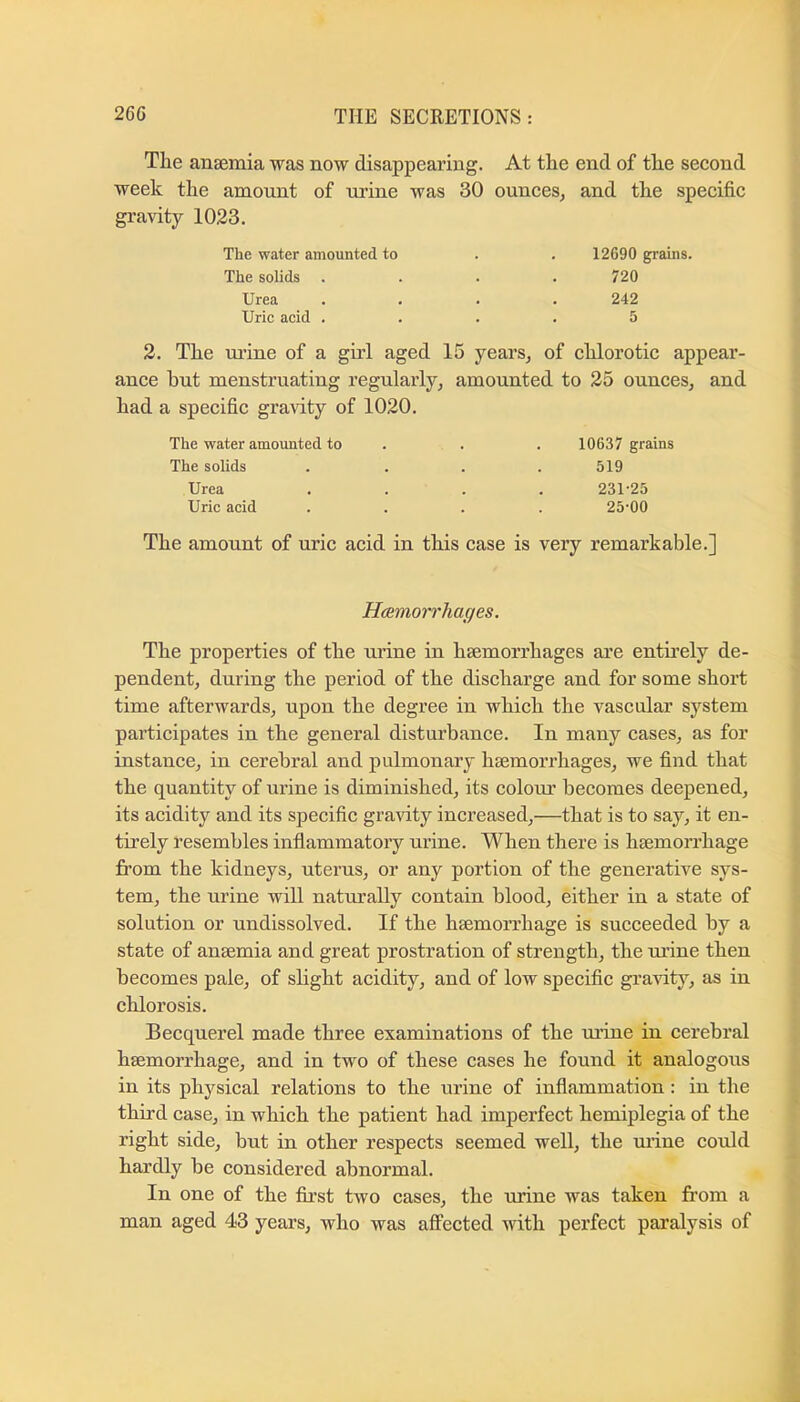 The anaemia was now disappearing. At the end of the second week the amount of urine was 30 gravity 1023. ounces, and the specific The water amounted to 12690 grains. The solids . 720 Urea 242 Uric acid . 5 2. The mine of a girl aged 15 years, of chlorotic appear- ance but menstruating regularly, amounted to 25 ounces, and had a specific gravity of 1020. The water amounted to . 10637 grains The solids 519 Urea 231-25 Uric acid 25-00 The amount of uric acid in this case is very remarkable.] Hcemorrhages. The properties of the urine in haemorrhages are entii’ely de- pendent, during the period of the discharge and for some short time afterwards, upon the degree in which the vascular sj^stem participates in the general disturbance. In many cases, as for instance, in cerebral and pulmonary haemorrhages, we find that the quantity of urine is diminished, its colom’ becomes deepened, its acidity and its specific gravity increased,—that is to say, it en- tirely resembles infiammatory urine. When there is haemorrhage from the kidneys, uterus, or any portion of the generative sys- tem, the urine will naturally contain blood, either in a state of solution or undissolved. If the haemorrhage is succeeded by a state of anaemia and great prostration of strength, the mine then becomes pale, of slight acidity, and of low specific gravity, as in chlorosis. Becquerel made three examinations of the mine in cerebral haemorrhage, and in two of these cases he found it analogous in its physical relations to the urine of inflammation: in the third case, in which the patient had imperfect hemiplegia of the right side, but in other respects seemed well, the urine could hardly be considered abnormal. In one of the first two cases, the urine was taken from a man aged 43 years, who was affected with perfect paralysis of