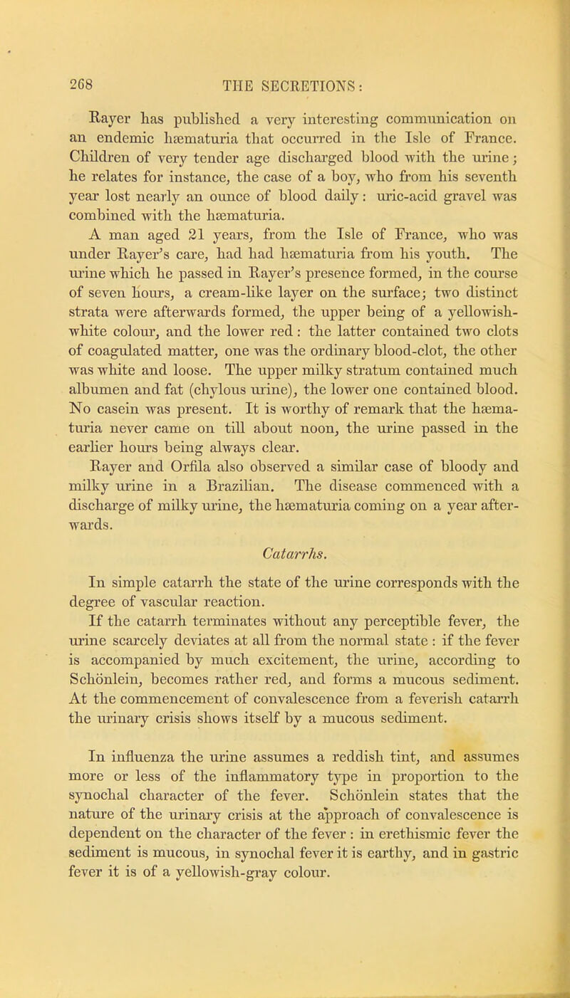 Rayer lias published a very interesting communication on an endemic liccmaturia that occurred in the Isle of France. Children of very tender age discliai’ged blood with the uiine; he relates for instance, the case of a boy, who from his seventh year lost nearly an ounce of blood daily: uric-acid gravel was combined with the haematuria. A man aged 21 years, from the Isle of France, who was under Rayer’s cai’e, had had haematuria from his youth. The ui’ine which he passed in Rayer’s presence formed, in the course of seven hours, a cream-like layer on the surface; two distinct strata were afterwards formed, the upper being of a yellowish- white colour, and the lower red: the latter contained two clots of coagulated matter, one was the ordinary blood-clot, the other was white and loose. The upper milky stratum contained much albumen and fat (chylous urine), the lower one contained blood. No casein was present. It is worthy of remark that the hsema- turia never came on till about noon, the urine passed in the earher hours being always clear. Rayer and Orfila also observed a similar case of bloody and milky urine in a Brazilian. The disease commenced with a discharge of milky urine, the hsematuria coming on a year after- wards. Catarrhs. In simple catarrh the state of the urine corresponds with the degree of vascular reaction. If the catarrh terminates without any perceptible fever, the urine scarcely deviates at all from the normal state : if the fever is accompanied by much excitement, the urine, according to Schdnlein, becomes rather red, and forms a mucous sediment. At the commencement of convalescence from a feverish cataiTh the urinary crisis shows itself by a mucous sediment. In influenza the urine assumes a reddish tint, and assumes more or less of the inflammatory tj^e in proportion to the s}Tiochal character of the fever. Schonlein states that the nature of the urinary crisis at the approach of convalescence is dependent on the character of the fever : in erethismic fever the sediment is mucous, in synochal fever it is earthy, and in gastric fever it is of a yellowish-gray colour.