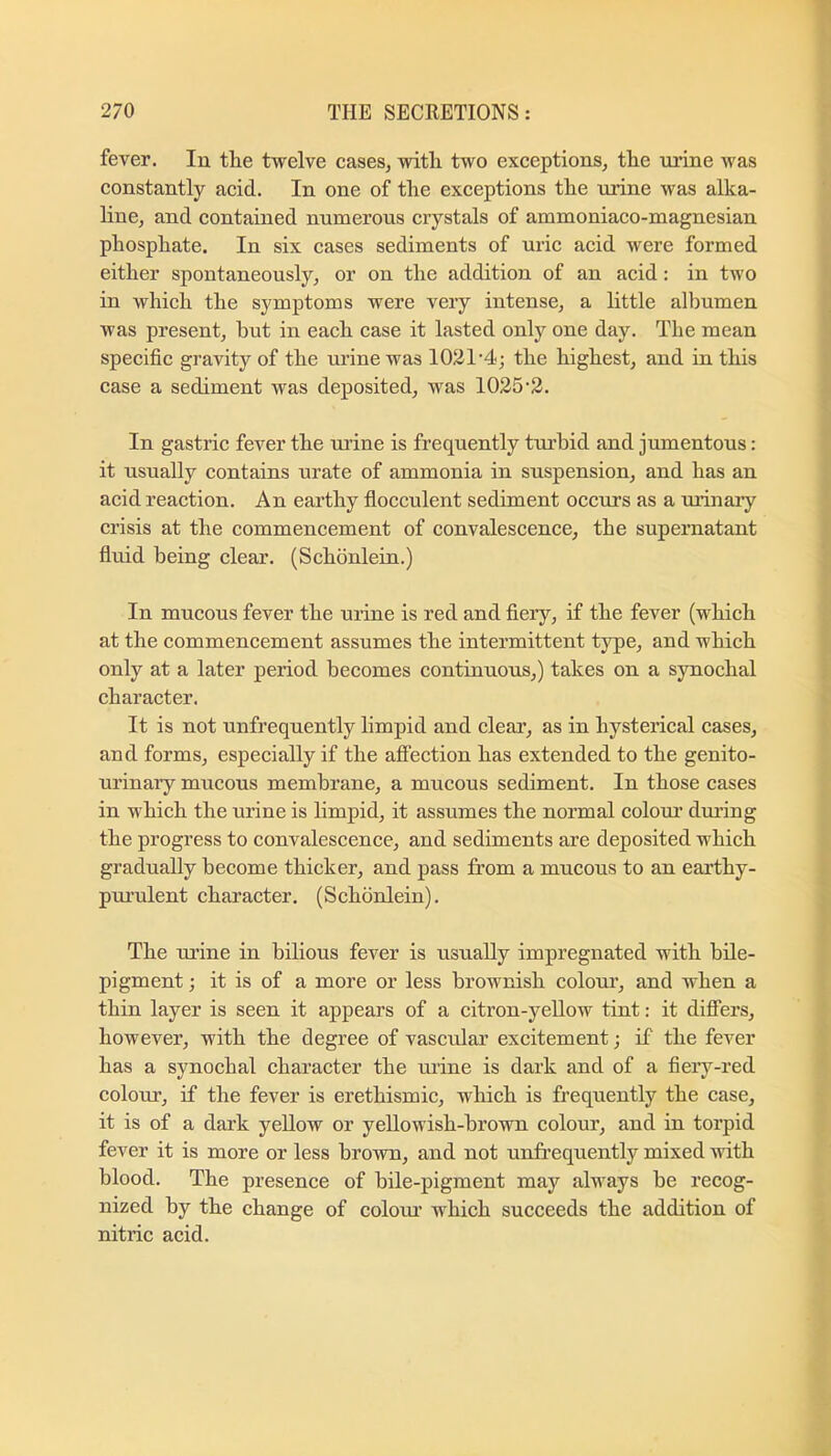 fever. In the twelve cases^ with two exceptions^ the urine was constantly acid. In one of the exceptions the urine was alka- line, and contained numerous crystals of ammoniaco-magnesian phosphate. In six cases sediments of uric acid were formed either spontaneously, or on the addition of an acid: in two in which the symptoms were very intense, a little albumen was present, but in each case it lasted only one day. The mean specific gravity of the urine was 1021‘4; the highest, and in this case a sediment was deposited, was 1025-2. In gastric fever the ui’ine is frequently turbid and jumentous: it usually contains urate of ammonia in suspension, and has an acid reaction. An earthy flocculent sediment occurs as a urinary crisis at the commencement of convalescence, the supernatant fluid being clear. (Schonlein.) In mucous fever the urine is red and fiery, if the fever (which at the commencement assumes the intermittent type, and which only at a later period becomes continuous,) takes on a synochal character. It is not unfrequently limpid and clear, as in hysterical cases, and forms, especially if the affection has extended to the genito- urinary mucous membrane, a mucous sediment. In those cases in which the urine is limpid, it assumes the normal colour' diu’ing the progress to convalescence, and sediments are deposited which gradually become thicker, and pass from a mucous to an earthy- pui’ulent character. (Schonlein). The urine in bilious fever is usually impregnated with bile- pigment ; it is of a more or less brownish colour, and when a thin layer is seen it appears of a citron-yellow tint: it differs, however, with the degree of vascular excitement; if the fever has a synochal character the mine is dark and of a fiery-red colom, if the fever is erethismic, which is frequently the case, it is of a dark yellow or yellowish-brown colour, and in torpid fever it is more or less brown, and not unfrequently mixed with blood. The presence of bile-pigment may always be recog- nized by the change of colom’ which succeeds the addition of nitric acid.
