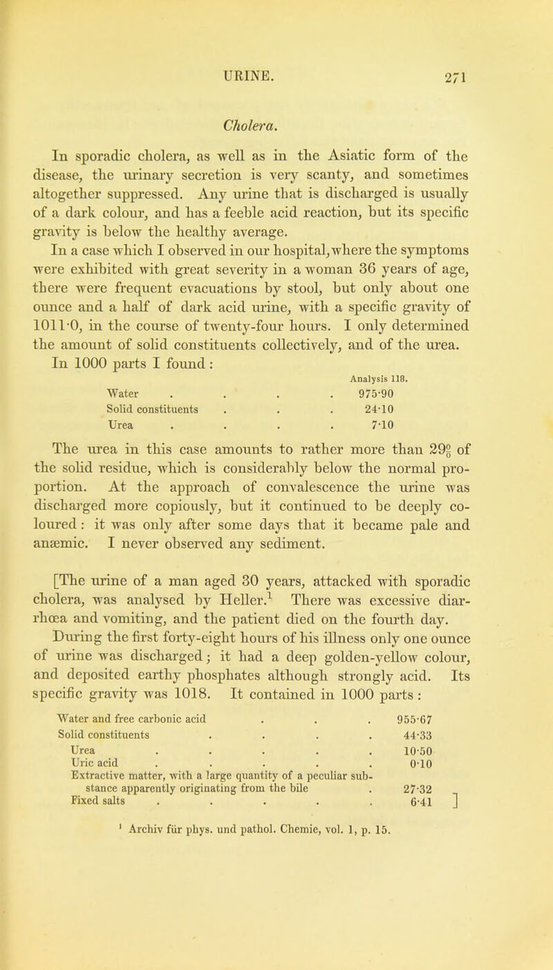 Cholera. In sporadic cholera, as well as in the Asiatic form of the disease, the urinary secretion is very scanty, and sometimes altogether suppressed. Any urine that is discharged is usually of a dark colour, and has a feeble acid reaction, but its specific gra^uty is below the healthy average. In a case which I observed in our hospital, where the symptoms were exhibited with great severity in a woman 36 years of age, there were frequent evacuations by stool, but only about one ounce and a half of dark acid urine, with a specifie gravity of 1011'O, in the course of twenty-four hours. I only determined the amount of solid constituents collectively, and of the urea. In 1000 i^arts I found : Analysis 118. Water .... 975-90 Solid constituents . . . 24-10 Urea .... 7-10 The urea in this case amounts to rather more than 202 of the solid residue, which is considerably below the normal pro- portion. At the approach of convalescence the ui’ine was discharged more copiously, but it continued to be deeply co- loured : it was only after some days that it became pale and ansemie. I never observed any sediment. [The urine of a man aged 30 years, attaeked with sporadic cholera, was analysed by Heller.^ There was exeessive diar- rhoea and vomiting, and the patient died on the fourth day. During the first forty-eight hours of his illness only one ounce of urine was discharged; it had a deep golden-yellow colour, and deposited earthy phosphates although strongly acid. Its specific gravity was 1018. It contained in 1000 parts : Water and free carbonic acid . . . 955-67 Solid constituents .... 44-33 Urea ..... 10-50 Uric acid ..... 0-10 Extractive matter, with a large quantity of a peculiar sub- stance apparently originating from tlie bile . 27-32 Fixed salts . . . . . 6-41 ]