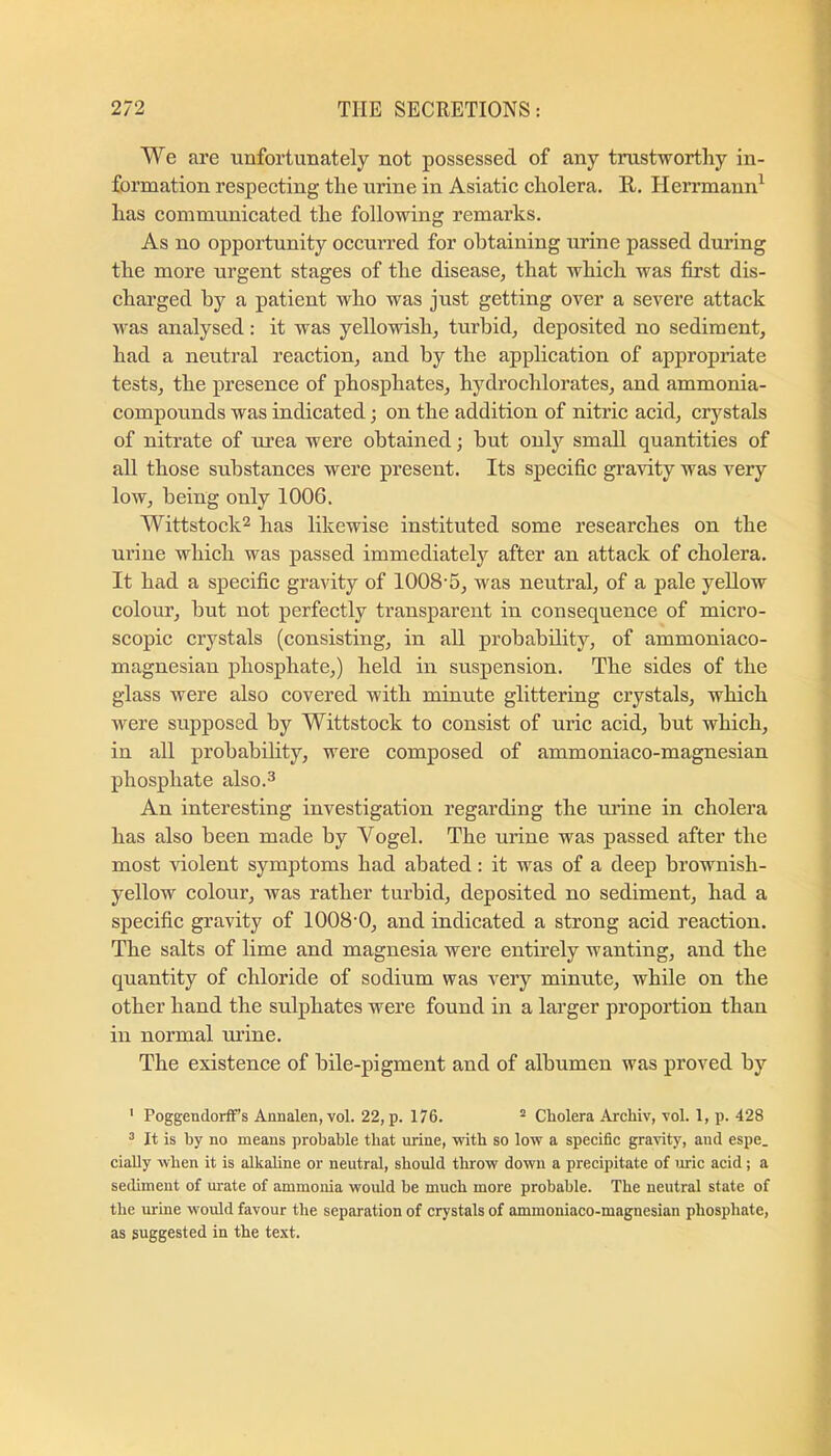 We are unfortunately not possessed of any trustworthy in- formation respecting the urine in Asiatic cholera. E-. Herrmann^ has communicated the following remarks. As no opportunity occurred for obtaining urine passed during the more urgent stages of the disease, that which was first dis- charged by a patient who was just getting over a severe attack was analysed: it was yellowish, turbid, deposited no sediment, had a neutral reaction, and by the application of appropriate tests, the presence of phosphates, hydrochlorates, and ammonia- compounds was indicated; on the addition of nitric acid, crystals of nitrate of urea were obtained; but only small quantities of all those substances were present. Its specific gravity was very low, being only 1006. Wittstock^ has likewise instituted some researches on the urine which was passed immediately after an attack of cholera. It had a specific gravity of 1008-5, was neutral, of a pale yellow colour, but not perfectly transparent in consequence of micro- scopic crystals (consisting, in all probability, of ammoniaco- magnesian phosphate,) held in suspension. The sides of the glass were also covered with minute glittering crystals, which were supposed by Wittstock to consist of uric acid, but which, in all probability, were composed of ammoniaco-magnesian phosphate also.^ An interesting investigation regarding the uifine in cholera has also been made by Vogel. The urine was passed after the most violent symptoms had abated: it was of a deep brownish- yellow colour, was rather turbid, deposited no sediment, had a specific gravity of 1008-0, and indicated a strong acid reaction. The salts of lime and magnesia were entirely wanting, and the quantity of chloride of sodium was very minute, while on the other hand the sulphates were found in a larger proportion than in normal urine. The existence of bile-pigment and of albumen was proved by ' Poggendorffs Annalen, vol. 22, p. 176. “ Cholera Archiv, vol. 1, p. 428 ^ It is by no means probable that urine, with so low a specific gravity, and espe. ciaUy when it is alkabne or neutral, should throw down a precipitate of uric acid; a sediment of mrate of ammonia would he much more probable. The neutral state of the urine would favour the separation of crystals of ammoniaco-magnesian phosphate, as suggested in the text.