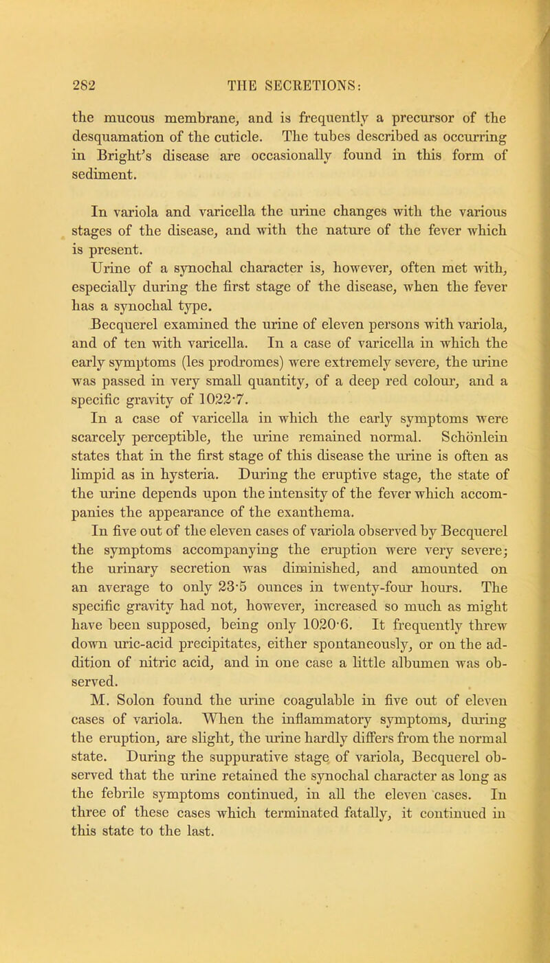 the mucous membrane^ and is frequently a precursor of the desquamation of the cuticle. The tubes described as occurring in Bright^s disease are occasionally found in this form of sediment. In variola and varicella the urine changes with the various stages of the disease^ and with the nature of the fever which is present. Urine of a synochal character is, however, often met with, especially during the first stage of the disease, when the fever has a synochal type, Becquerel examined the urine of eleven persons with variola, and of ten with varicella. In a case of varicella in which the early symptoms (les prodromes) were extremely severe, the urine was passed in very small quantity, of a deep red colom’, and a specific gravity of 1033‘7. In a case of varicella in which the early symptoms were scarcely perceptible, the urine remained normal. Schbnlein states that in the first stage of this disease the urine is often as limpid as in hysteria. During the eruptive stage, the state of the urine depends upon the intensity of the fever which accom- panies the appearance of the exanthema. In five out of the eleven cases of variola observed by Becquerel the symptoms accompanying the eruption were very severe; the urinary secretion was diminished, and amounted on an average to only 23-5 ounces in twenty-four hours. The specific gravity had not, however, increased so much as might have been supposed, being only 1030'6. It frequently threw down uric-acid precipitates, either spontaneously, or on the ad- dition of nitric acid, and in one case a little albumen was ob- served. M. Solon found the urine coagulable in five out of eleven cases of variola. When the inflammatory symptoms, diuing the eruption, are slight, the mine hardly differs from the normal state. During the suppurative stage of variola, Becquerel ob- served that the urine retained the synochal character as long as the febrile symptoms continued, in all the eleven cases. In three of these cases which terminated fatally, it continued in this state to the last.