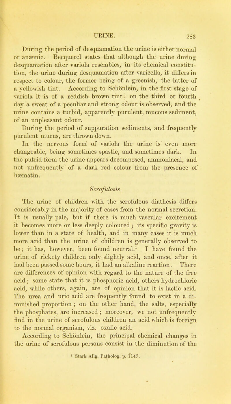 During the period of desquamation the urine is either normal or anaemic. Becquerel states that although the urine during desquamation after variola resembles^ in its chemical constitu- tion, the ru’ine during desquamation after varicella, it differs in respect to colour’, the former being of a greenish, the latter of a yellowish tint. According to Schonlein, in the first stage of variola it is of a reddish brown tint: on the third or fourth ' * day a sweat of a peculiar and strong odour is observed, and the urine contains a tru’bid, apparently purulent, mucous sediment, of an unpleasant odour. During the period of suppuration sediments, and frequently purulent mucus, are thrown down. In the nervous form of variola the urine is even more changeable, being sometimes spastic, and sometimes dark. In the putrid form the urine appears decomposed, ammoniacal, and not unfrequently of a dark red colour from the presence of hsematin. Scrofulosis. The urine of childi’en with the scrofulous diathesis difFers considerably in the majority of cases from the normal secretion. It is usually pale, but if there is much vascular excitement it becomes more or less deeply coloured; its specific gravity is lower than in a state of health, and in many cases it is much more acid than the urine of children is generally observed to be; it has, however, been found neutral.^ I have found the urine of rickety children only shghtly acid, and once, after it had been passed some hours, it had an alkaline reaction. There ai’e differences of opinion with regard to the nature of the free acid j some state that it is phosphoric acid, others hydrochloric acid, while others, again, are of opinion that it is lactic acid. The lu’ea and uric acid are frequently found to exist in a di- minished proportion; on the other hand, the salts, especially the phosphates, are increased; moreover, we not unfrequently find in the urine of scrofulous children an acid which is foreign to the normal organism, viz. oxalic acid. According to Schonlein, the principal chemical changes in the urine of scrofulous persons consist in the diminution of the ' Slfirk Allg. Patholog. p. 1147.