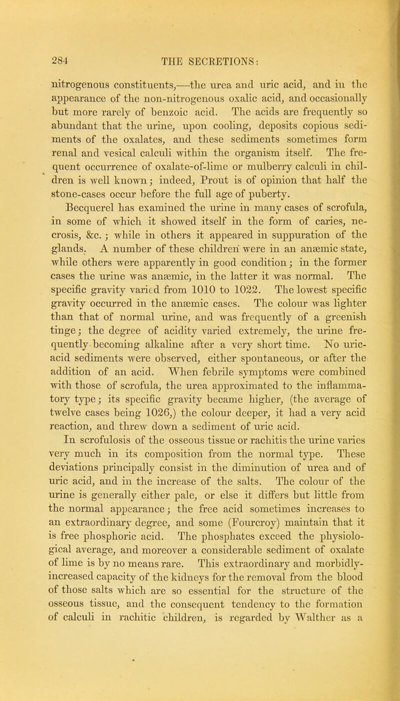 nitrogenous constituents,—tlie urea and uric acid, and in the appearance of tlie non-nitrogenous oxalic acid, and occasionally but more rarely of benzoic acid. The acids are frequently so abundant that tbe urine, upon cooling, deposits copious sedi- ments of the oxalates, and these sediments sometimes form renal and vesical calcrdi within the organism itself. The fre- quent occurrence of oxalate-of-lime or mulberry calculi in chil- dren is well known; indeed. Front is of opinion that half the stone-cases occur before the full age of puberty. Becquerel has examined the urine in many cases of scrofula, in some of which it showed itself in the form of caries, ne- crosis, &c. ; while in others it appeared in suppuration of the glands. A number of these children were in an anaemic state, while others were apparently in good condition; in the former cases the urine was anaemic, in the latter it was normal. The specific gravity varied from 1010 to 1022. The lowest specific gravity occurred in the anaemic cases. The colour was lighter than that of normal urine, and was frequently of a greenish tinge; the degree of acielity varied extremely, the urine fre- quently becoming alkaline after a very short time. No uric- acid sediments were observed, either spontaneous, or after the addition of an acid. When febrile symptoms were combined with those of scrofula, the urea approximated to the infiamma- tory type; its specific gravity became higher, (the average of twelve cases being 1026,) the colour deeper, it had a very acid reaction, and thrcAV down a sediment of mic acid. In scrofulosis of the osseous tissue or rachitis the urine varies very much in its composition from the normal type. These deviations principally consist in the diminution of urea and of ui’ic acid, and in the increase of the salts. The colour of the urine is generally either pale, or else it differs but little from the normal appearance; the free acid sometimes increases to an extraordinary degree, and some (Foiu’croy) maintain that it is free phosphoric acid. The phosphates exceed the physiolo- gical average, and moreover a considerable sediment of oxalate of lime is by no means rare. This extraordinary and morbidly- increased capacity of the kidneys for the removal from the blood of those salts which ai'e so essential for the structure of the osseous tissue, and the consequent tendency to the formation of calculi in rachitic children, is regarded by Walther as a