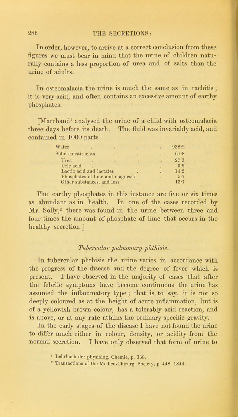 In order, however, to arrive at a correct conclusion from these figures we must bear in mind that the urine of children natu- rally contains a less proportion of urea and of salts than the urine of adults. In osteomalacia the urine is much the same as in rachitis; it is very acid, and often contains an excessive amount of earthy phosphates. [Marchand* analysed the urine of a child with osteomalacia three days before its death. The fiuid was invariably acid, and contained in 1000 parts : Water 938-2 Solid constituents 61-8 Urea 27-3 Uric acid 0-9 Lactic acid and lactates 14-2 Phosphates of lime and magnesia 5-7 Other substances, and loss 13-7 The earthy phosphates in this instance are five or six times as abundant as in health. In one of the cases recorded by Mr. Solly,® there was found in the urine between three and four times the amount of phosphate of lime that occurs in the healthy secretion.] Tubercular pulmonary phthisis. In tubercular phthisis the urine varies in accordance with the progress of the disease and the degree of fever which is present. I have observed in the majority of cases that after the febrile symptoms have become continuous the urine has assumed the inflammatory type; that is. to say, it is not so deeply coloured as at the height of acute inflammation, but is of a yellowish brown colour, has a tolerably acid reaction, and is above, or at any rate attains the ordinary specific gravitJ^ In the early stages of the disease I have not found the mine to differ much either in colour, density, or acidity from the normal secretion. I have only observed that form of urine to ' Lehrbuch der physiolog. Chemie, p. 338. ’ Transactions of the Medico-Chinirg. Society, p. 448, 1844.