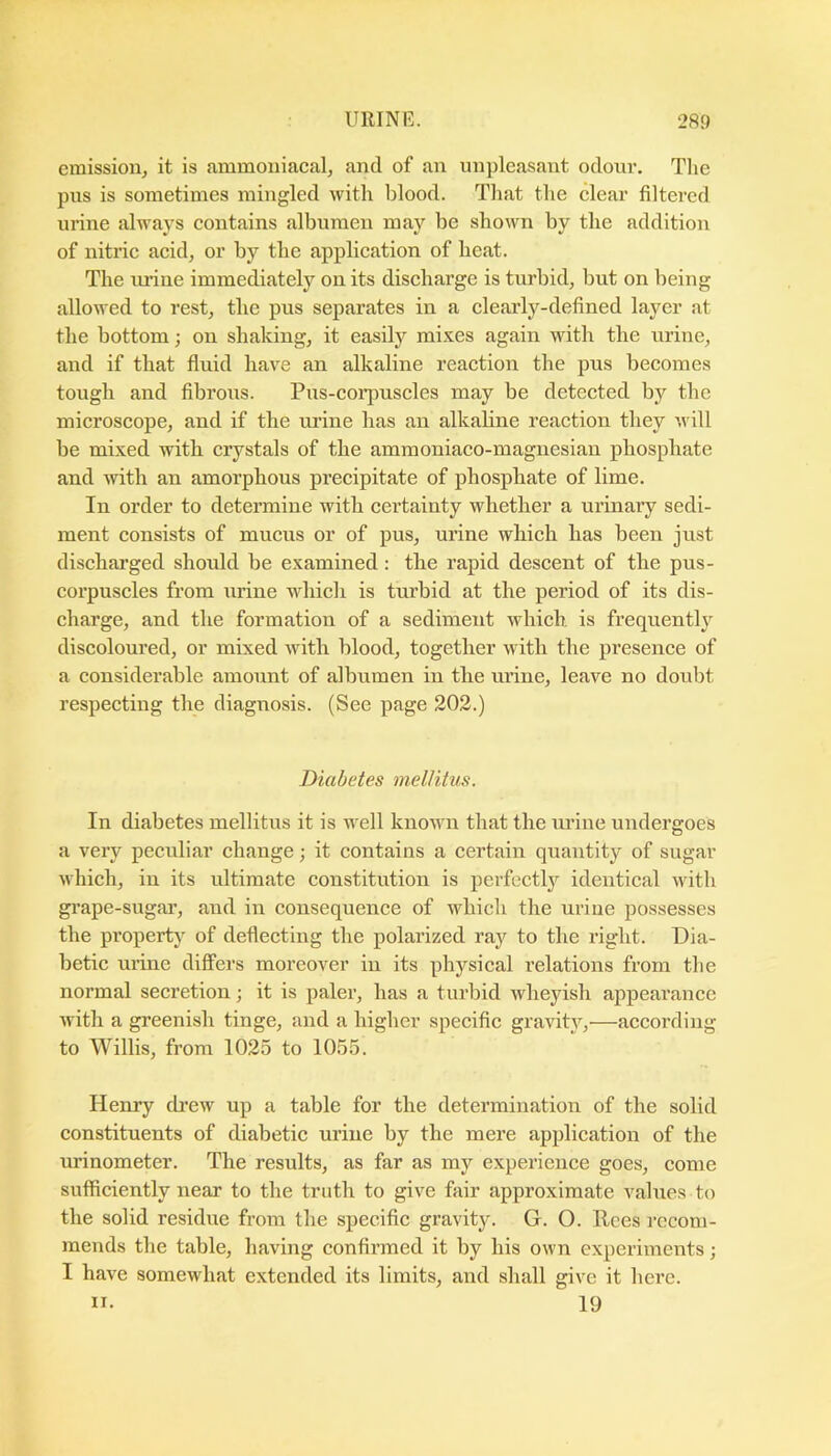 emission^ it is ammoniacal, and of an unpleasant odoni’. The pus is sometimes mingled with blood. That the clear filtered urine always contains albumen may be shown by the addition of nitric acidj or by the application of heat. The xu’ine immediately on its discharge is turbid, but on being allowed to rest, the pus separates in a clearly-defined layer at the bottom; on shaking, it easily mixes again with the urine, and if that fluid have an alkaline reaction the pus becomes tough and fibrous. Pus-coi’puscles may be detected by the microscope, and if the m’ine has an alkaline reaction they v ill be mixed with crystals of the ammoniaco-magnesian phosphate and with an amorphous precipitate of phosphate of lime. In order to determine with certainty whether a urinary sedi- ment consists of mucus or of pus, urine which has been just discharged should be examined: the rapid descent of the pus- corpuscles from urine which is turbid at the period of its dis- charge, and the formation of a sediment which is frequently discoloured, or mixed with blood, together with the presence of a considerable amount of albumen in the urine, leave no doxibt respecting the diagnosis. (See page 202.) Diabetes mellitus. In diabetes mellitus it is well known that the ui’iue undergoes a very peculiar change; it contains a certain quantity of sugar which, iu its ultimate constitution is perfectlj^ identical with gi'ape-sugar, and in consequence of which the urine possesses the property of deflecting the polarized ray to the right. Dia- betic urine differs moreover in its physical relations from the normal secretion; it is paler, has a turbid wheyish appearance with a greenish tinge, and a higher specific gravity,—according to Willis, from 1025 to 1055. Henry drew up a table for the determination of the solid constituents of diabetic urine by the mere application of the urinometer. The results, as far as my experience goes, come sufficiently near to the truth to give fair approximate values to the solid residue from the specific gravity. G. O. Rees recom- mends the table, having confirmed it by his own experiments; I have somewhat extended its limits, and shall give it here. n. 19