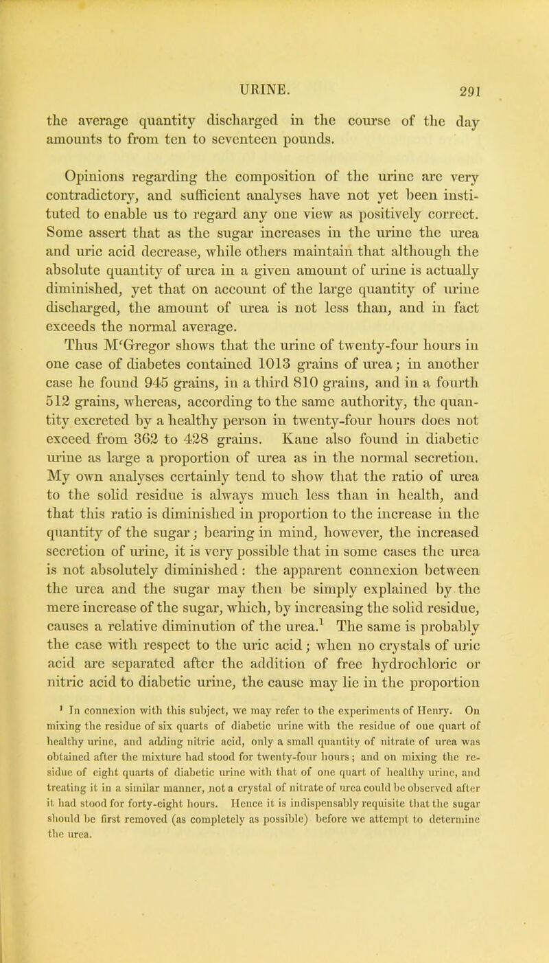 the average qiiantity diseharged in the course of the day amounts to from ten to seventeen pounds. Opinions regai’ding the composition of the urine arc very contradictory, and sufficient analyses have not yet been insti- tuted to enable us to regard any one view as positively correct. Some assert that as the sugar increases in the urine the m-ea and uric acid decrease, Avhile others maintain that although the absolute quantity of lu’ea in a given amount of urine is actually diminished, yet that on account of the large quantity of urine discharged, the amount of urea is not less than, and in fact exceeds the normal average. Thus McGregor shows that the urine of twenty-four hours in one case of diabetes contained 1013 grains of urea; in another case he found 945 grains, in a third 810 grains, and in a fourth 512 grains, whereas, according to the same authority, the quan- tiW excreted by a healthy persoia in twenty-four hours does not exceed from 362 to 428 grains. Kane also found in diabetic mine as large a proportion of m’ea as in the normal secretion. My own analyses certainly tend to show that the ratio of urea to the sobd residue is always much less than in health, and that this ratio is diminished in proportion to the increase in the quantity of the sugar; bearing in mind, however, the increased secretion of mine, it is very possible that in some cases the urea is not absolutely diminished: the apparent connexion between the urea and the sugar may then be simply explained by the mere increase of the sugar, which, by increasing the solid residue, causes a relative diminution of the urea.^ The same is probably the case with respect to the uric acid; when no crystals of uric acid are separated after the addition of free hj^drochloric or nitric acid to diabetic urine, the cause may lie in the proportion ' In connexion with this subject, we may refer to the experiments of Henry. On mixing the residue of six quarts of diabetic urine with the residue of one quart of healthy urine, and adding nitric acid, only a small quantity of nitrate of urea was obtained after the mixture had stood for twenty-four hours; and on mixing the re- sidue of eight quarts of diabetic urine with that of one quart of healthy urine, and treating it in a similar manner, not a crystal of nitrate of urea could he observed after it had stood for forty-eight hours. Hence it is indispensably requisite that the sugar should be first removed (as completely as possible) before we attempt to determine the urea.
