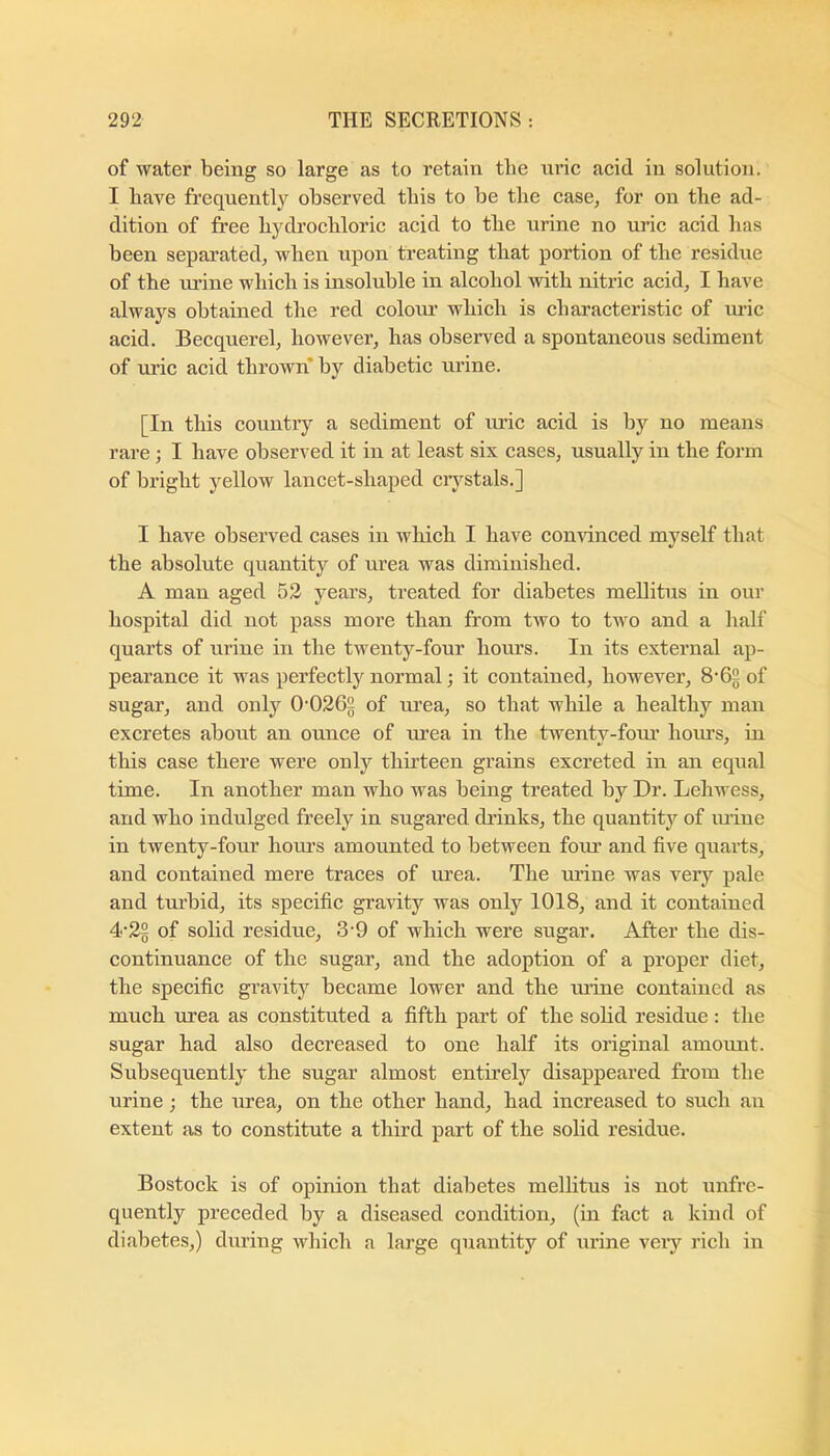 of water being so large as to retain the nrie acid in solution. I have frequently observed this to be the case, for on the ad- dition of free bydi’ocliloric acid to the urine no uric acid has been separated, when upon treating that portion of the residue of the ru’ine which is insoluble in alcohol with nitric acid, I have always obtained the red colour which is characteristic of lu-ic acid. Becquerel, however, has observed a spontaneous sediment of uric acid thrown* by diabetic urine. [In this country a sediment of uric acid is by no means rare ; I have observed it in at least six cases, usually in the form of bright yellow lancet-shaped ciystals.] I have observed cases in which I have con^dnced myself that the absolute quantity of urea was diminished. A man aged 52 years, treated for diabetes mellitus in our hospital did not pass more than from two to two and a half quarts of urine in the twenty-four hours. In its external ap- pearance it was perfectly normal; it contained, however, 8'6§ of sugar, and only 0'0265 of urea, so that while a healthy man excretes about an ounce of urea in the twenty-four hoius, in this case there were only thirteen grains excreted in an equal time. In another man who was being treated by Dr. Lehwess, and who indulged freely in sugared drinks, the quantitj'^ of mine in twenty-four hours amounted to between foiu and five quarts, and contained mere traces of urea. The ruine was very pale and turbid, its specific gravity was only 1018, and it contained 4‘2g of solid residue, 3'9 of which were sugar. After the dis- continuance of the sugar, and the adoption of a proper diet, the specific gravity became lower and the mine contained as much urea as constituted a fifth part of the sohd residue: the sugar had also decreased to one half its original ainoimt. Subsequently the sugar almost entirely disappeared from the urine; the urea, on the other hand, had increased to such an extent as to constitute a third part of the solid residue. Bostock is of opinion that diabetes mellitus is not unfrc- quently preceded by a diseased condition, (in fact a kind of diabetes,) during which a large quantity of urine very rich in