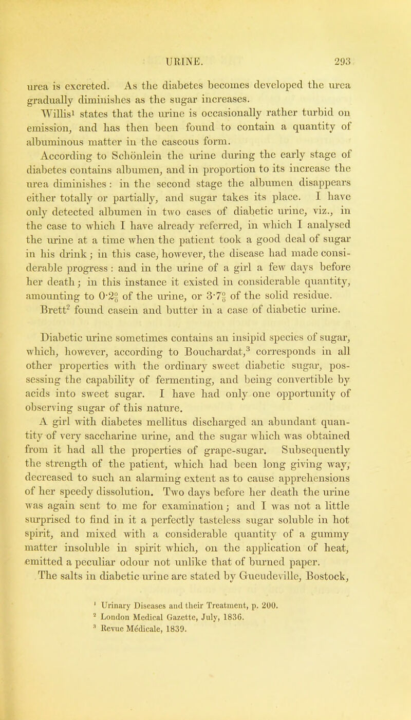 urea is excreted. As the diabetes becomes developed the lu-ca gradually diminishes as the sugar increases. Willisi states that the urine is occasionally rather turbid on emission, and has then been found to contain a quantity of albuminous matter in the caseous form. According to Schonlein the urine during the early stage of diabetes contains albumen, and in proportion to its increase the urea diminishes: in the second stage the albumen disappears either totally or partially, and sugai* takes its place. I have only detected albumen in two cases of diabetic urine, viz., in the case to which I have already referred, in which I analysed the urine at a time when the patient took a good deal of sugar in his drank; in this case, however, the disease had made consi- derable progi’ess : and in the mane of a girl a few days before her death; in this instance it existed in considerable quantity, amounting to 0-22 of the mane, or 2>'7% of the solid residue. Brett* found casein and butter in a case of diabetic mane. Diabetic mane sometimes contains an insipid species of sugar, which, however, according to Bouchardat,^ corresponds in all other properties with the ordinary sweet diabetic sugar, pos- sessing the capabdity of fermenting, and being convertible by acids into sweet sugar. I have had only one opportnnity of observing sugar of this nature. A girl uath diabetes mellitus discharged an abundant quan- tity of veiy saccharine urine, and the sugar which was obtained from it had all the properties of grape-sugar. Subsequently the strength of the patient, which had been long giving way, decreased to such an alarming extent as to cause apprehensions of her speedy dissolution. Two days before her death the urine was again sent to me for examination; and I was not a little surprised to find in it a perfectly tasteless sugar soluble in hot spirit, and mixed with a considerable quantity of a gummy matter insoluble in spirit which, on the application of heat, emitted a peculiar odour not unlike that of bm-ned paper. The salts in diabetic urine are stated by Gueudeville, Bostock, ‘ Urinary Diseases and their Treatment, p. 200. ’ London Medical Gazette, July, 1836. ^ Revue Medicale, 1839.