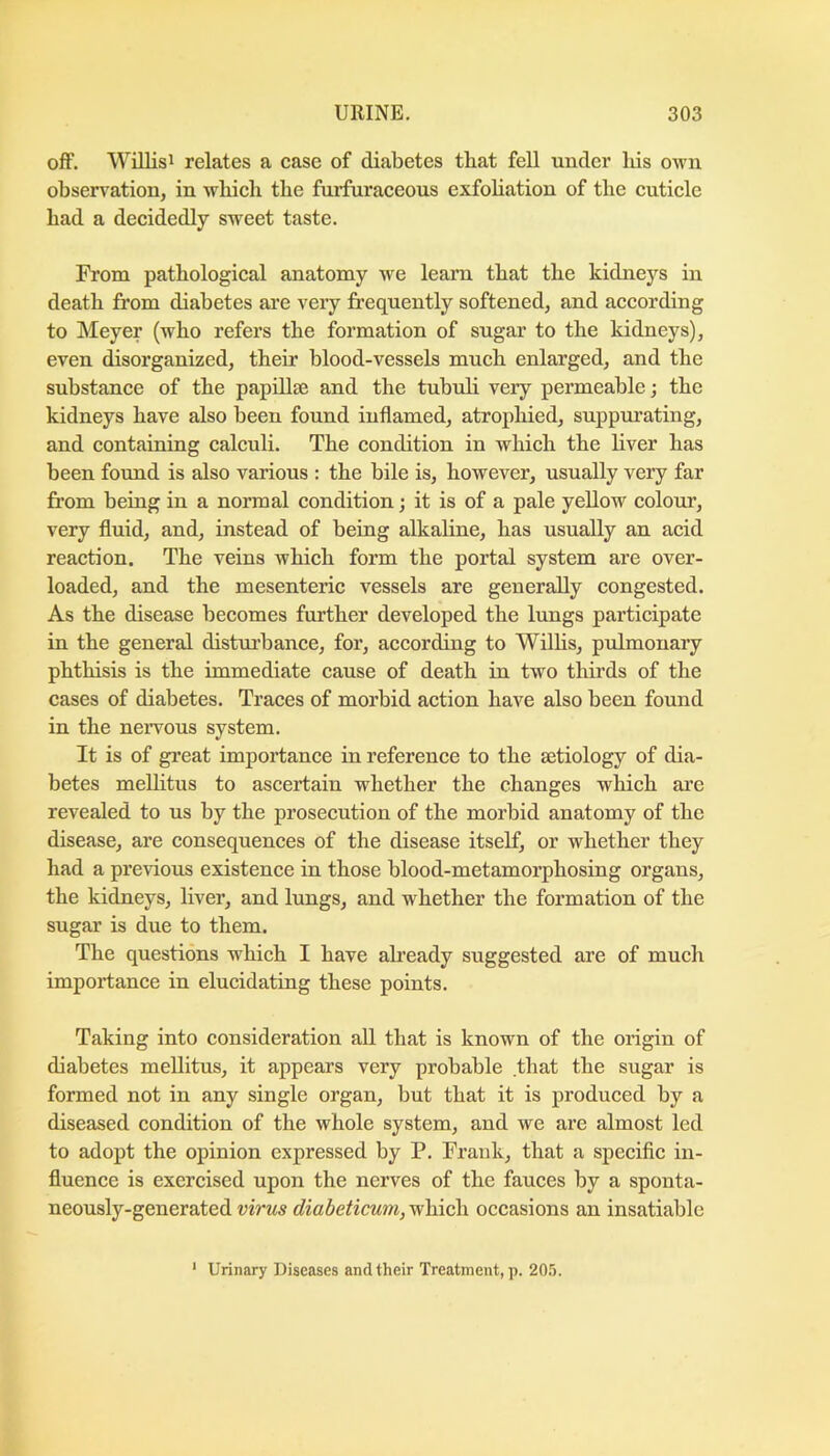 off. Willisi relates a ease of diabetes that fell under his own obsen^ation, in which the fnrfuraceous exfohation of the cuticle had a decidedly sweet taste. From pathological anatomy we learn that the kidneys in death from diabetes are very frequently softened, and according to Meyer (who refers the formation of sugar to the kidneys), even disorganized, their blood-vessels much enlarged, and the substance of the papillae and the tubuli very permeable; the kidneys have also been found inflamed, atrophied, suppurating, and containing calculi. The condition in which the liver has been found is also various : the bile is, however, usually very far from being in a normal condition j it is of a pale yellow colour, very fluid, and, instead of being alkaline, has usually an acid reaction. The veins which form the portal system are over- loaded, and the mesenteric vessels are generally congested. As the disease becomes further developed the lungs participate in the general disturbance, for, according to Wilhs, pulmonary phthisis is the immediate cause of death in two thirds of the cases of diabetes. Traces of morbid action have also been found in the nervous system. It is of great importance in reference to the aetiology of dia- betes mellitus to ascertain whether the changes which are revealed to us by the prosecution of the morbid anatomy of the disease, are consequences of the disease itself, or whether they had a previous existence in those blood-metamorphosing organs, the kidneys, liver, and lungs, and whether the formation of the sugar is due to them. The questions which I have ah’eady suggested are of much importance in elucidating these points. Taking into consideration all that is known of the origin of diabetes mellitus, it appears very probable that the sugar is formed not in any single organ, but that it is produced by a diseased condition of the whole system, and we are almost led to adopt the opinion expressed by P. Frank, that a specific in- fluence is exercised upon the nerves of the fauces by a sponta- neously-generated virus diabeticum, which occasions an insatiable ’ Urinary Diseases and their Treatment,]). 20!5.